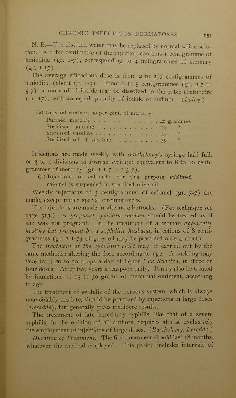 N. B. The distillée! water may be replaced by normal saline solu- tion. A cubic centimètre of the injection contains 1 centigramme of biniodide (gr. 1-7), corresponding to 4 milligrammes of mercury (gr. 1-17). T lie average efficacious dose is from 2 to 2J/2 centigrammes of biniodide (about gr. 1-3). From 2 to 5 centigrammes (gr. 2-7 to 5-7) or more of biniodide may be dissolved to the cubic centimètre (m. 17), with an equal quantity of ioclide of sodium. (Lafay.) (2) Grey oil contains 40 per cent, of mercury. Purified mercury . 40 grammes Sterilised lanoline 12 “ Sterilised vaseline 13 “ Sterilised oil of vaseline 35 “ Injections are made weekly with Barthélémy’s syringe half full, or 3 to 4 divisions of Pravas syringe : équivalent to 8 to 10 centi- grammes of mercury (gr. 1 1-7 to 1 3-7). (3) Injections of calomel: For this purpose sublimed calomel is suspended in sterilised olive oil. Weekly injections of 5 centigrammes of calomel (gr. 5-7) are made, except under spécial circumstances. The injections are made in alternate buttocks. (For technique see page 513.) A prégnant syphilitic woman should be treated as if she was not prégnant. I11 the treatment of a woman apparently healthy but prégnant b y a syphilitic husband, injections of 8 centi- grammes (gr. 1 1-7) of grey oil may be practised once a month. The treatment of the syphilitic child may be carried out by the same methods ; altering the dose according to âge. A suckling may take from 20 to 50 drops a day of liquor Van Swieten, in three or four doses After two years a teaspoon daily. It may also be treated by inunctions of 15 to 30 grains of mercurial ointment, according to âge. The treatment of syphilis of the nervous System, which is always unavoidably too late, should be practised by injections in large doses (Leredde), but generally gives médiocre results. The treatment of late hereditary syphilis, like that of a severe syphilis, in the opinion of ail authors, requires almost exclusively the employment of injections of large doses. (Barthélémy, Leredde.) Duration of Treatment. The first treatment should last 18 months, whatever the method employed. I his period includes intervals of