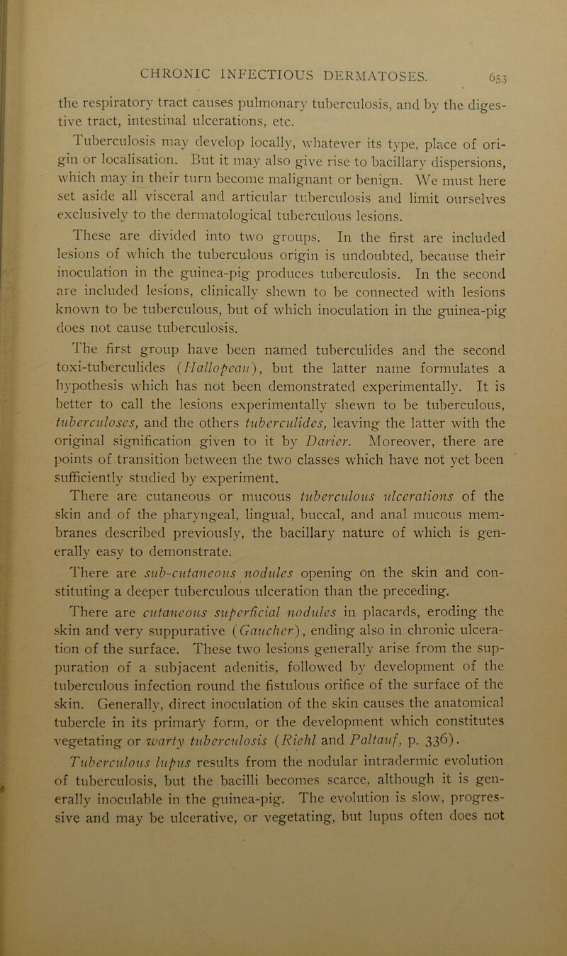 the respiratory tract causes pulmonary tuberculosis, and by the diges- tive tract, intestinal ulcérations, etc. Tuberculosis may develop locally, whatever its type, place of ori- gin or localisation. But it may also give rise to bacillary dispersions, which may in their turn become malignant or benign. We must here set aside ail viscéral and articulai- tuberculosis and limit ourselves exclu si vely to the dermatological tuberculous lésions. These are divided into two groups. In the first are included lésions of which the tuberculous origin is undoubted, because their inoculation in the guinea-pig produces tuberculosis. In the second are included lésions, clinically shewn to be connected with lésions known to be tuberculous, but of which inoculation in the guinea-pig does not cause tuberculosis. The first group hâve been named tuberculides and the second toxi-tuberculides {Hallopeau), but the latter name formulâtes a hypothesis which lias not been demonstrated experimentally. It is better to call the lésions experimentally shewn to be tuberculous, tuberculoses, and the others tuberculides, leaving the latter with the original signification given to it by Darier. Moreover, there are points of transition between the two classes which hâve not yet been sufficiently studied by experiment. There are cutaneous or mucous tuberculous ulcérations of the skin and of the pharyngeal, lingual, buccal, and anal mucous mem- branes described previously, the bacillary nature of which is gen- erally easy to demonstrate. There are sub-cutaneous nodules opening on the skin and con- stituting a deeper tuberculous ulcération than the preceding. There are cutaneous superûcial nodules in placards, eroding the skin and very suppurative {Gaucher), ending also in chronic ulcéra- tion of the surface. These two lésions generally arise from the sup- puration of a subjacent adenitis, followed by development of the tuberculous infection round the fistulous orifice of the surface of the skin. Generally, direct inoculation of the skin causes the anatomical tubercle in its primarÿ form, or the development which constitutes vegetating or warty tuberculosis {Riehl and Paltauf, p. 336). Tuberculous lupus results from the nodular intradermic évolution of tuberculosis, but the bacilli becomes scarce, although it is gen- erally inoculable in the guinea-pig. The évolution is slow, progres- sive and may be ulcerative, or vegetating, but lupus often does not