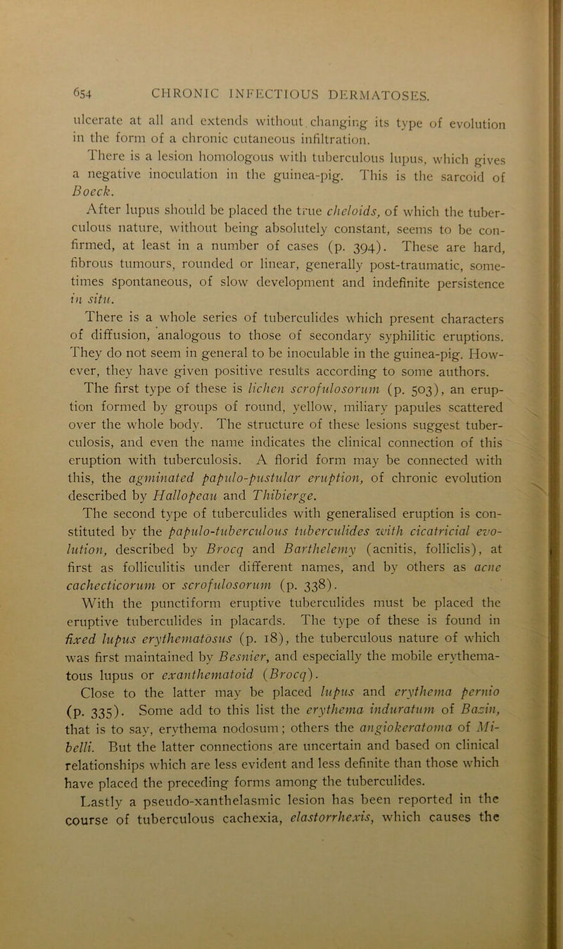 ulcerate at ail and extends without. changing its type of évolution in the form of a chronic cutaneous infiltration. There is a lésion homologous with tuberculous lupus, which gives a négative inoculation in the guinea-pig. This is the sarcoid of Boeck. After lupus should be placed the true cheloids, of which the tuber- culous nature, without being absolutely constant, seems to be con- firmed, at least in a number of cases (p. 394). These are hard, fibrous tumours, rounded or linear, generally post-traumatic, some- times Spontaneous, of slow development and indefinite persistence in situ. There is a whole sériés of tuberculides which présent characters of diffusion, analogous to those of secondary syphilitic éruptions. They do not seem in general to be inoculable in the guinea-pig. How- ever, thev hâve given positive results according to some authors. The first type of these is lichen scrofulosorum (p. 503), an érup- tion formed by groups of round, yellow, miliary papules scattered over the whole body. The structure of these lésions suggest tuber- culosis, and even the name indicates the clinical connection of this éruption with tuberculosis. A florid form may be connected with this, the agminated papulo-pustular éruption, of chronic évolution described by Hallopeau and Thibierge. The second type of tuberculides with generalised éruption is con- stituted by the papulo-tuberculous tuberculides with cicatricial évo- lution, described by Brocq and Barthélémy (acnitis, folliclis), at first as folliculitis under different names, and by others as acné cachecticorum or scrofulosorum (p. 338). With the punctiform eruptive tuberculides must be placed the eruptive tuberculides in placards. The type of these is found in ûxed lupus erythematosus (p. 18), the tuberculous nature of which was first maintained by Besnier, and especially the mobile erythema- tous lupus or exanthematoid (Brocq). Close to the latter may be placed lupus and erythema peniio (p. 335). Some add to this list the erythema induratum of Bazin, that is to sav, erythema nodosum ; others the angiokeratoma of Mi- belli. But the latter connections are uncertain and based on clinical relationships which are less évident and less definite than those which hâve placed the preceding forms among the tuberculides. Lastly a pseudo-xanthelasmic lésion has been reported in the course of tuberculous cachexia, elastorrhexis, which causes the