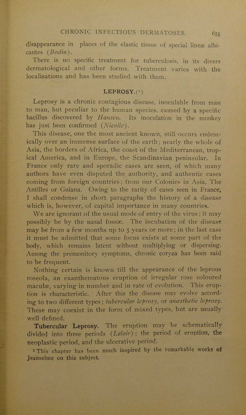 disappearance in places of the elastic tissue of spécial lineæ albi- cantes (Bodin). There is no spécifie treatment for tuberculosis, in its divers dermatological and other forms. Treatment varies with the localisations and lias been studied with them. LEPROSY.(0 Leprosy is a chronic contagions disease, inoculable from man to man, but peculiar to the huraan species. caused by a spécifie bacillus discovered by Hansen. Its inoculation in the monkey has just been confirmed (Nicolle). This disease, one the most ancient known, still occurs endem- ically over an immense surface of the earth ; nearly the whole of Asia, the borders of Africa, the coast of the Mediterranean, trop- ical America, and in Europe, the Scandinavian peninsular. In France only rare and sporadic cases are seen, of which many authors hâve even disputed the authority, and authentic cases coming from foreign countries ; from our Colonies in Asia, The Antilles or Guiana. Owing to the rarity of cases seen in France, I shall condense in short paragraphs the history of a disease which is, however, of capital importance in many countries. We are ignorant of the usual mode of entry of the virus ; it may possibly be by the nasal fossæ. The incubation of the disease may be from a few months up to 5 years or more ; in the last case it must be admitted that some focus exists at some part of the body, which remains latent without multiplying or dispersing. Among the premonitory symptoms, chronic coryza has been said to be frequent. Nothing certain is known till the appearance of the leprous roseola, an exanthematous éruption of irregular rose coloured maculæ, varying in number and in rate of évolution. This érup- tion is characteristic. After this the disease may evolve accord- ing to two different types ; tubercular leprosy, or anœsthetic leprosy. These may coexist in the form of mixed types, but are usually well defined. Tubercular Leprosy. The éruption may be schematically divided into three periods (Leloir) ; the period of éruption, the neoplastic period, and the ulcerative period. 1 This chapter has been nruch înspired by the remarkable works of Jeanselmç on this subject.