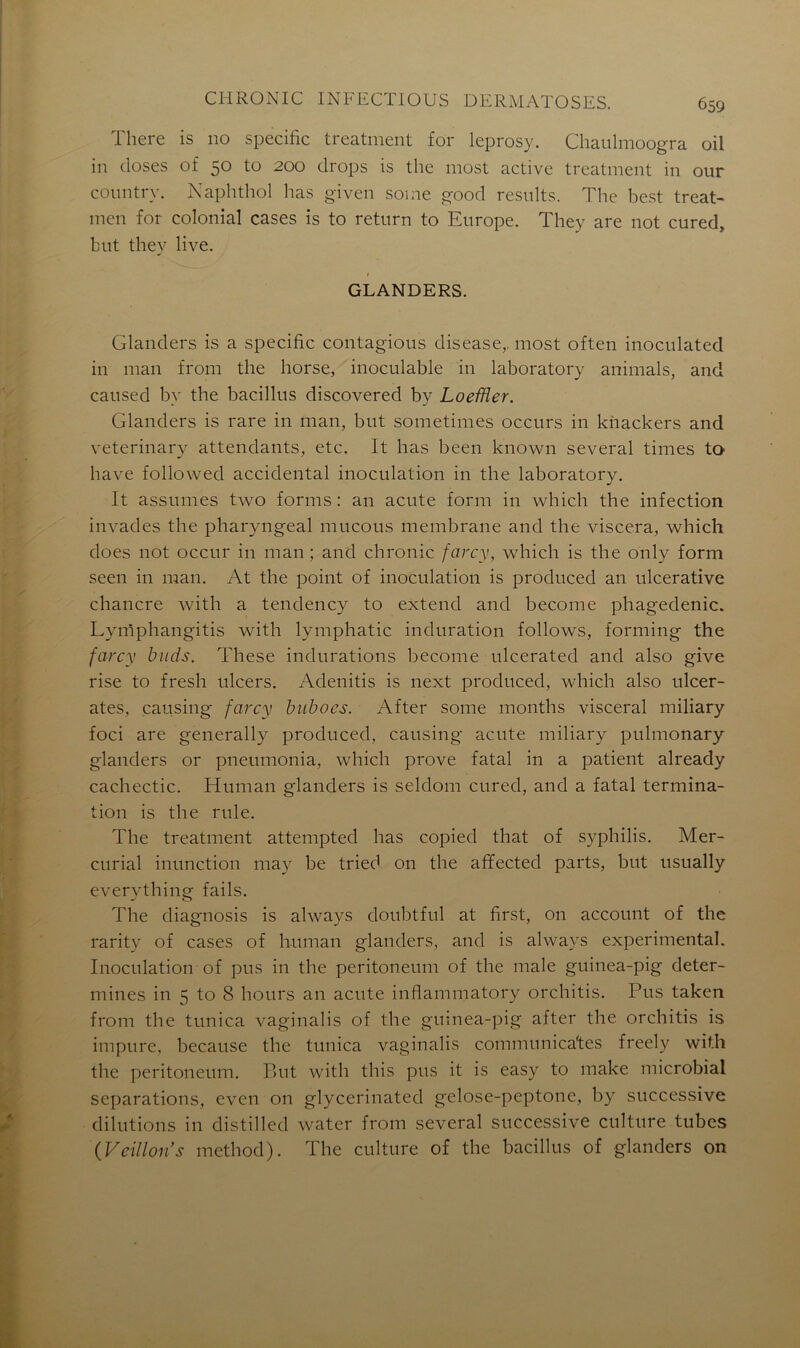There is 110 spécifie treatment for leprosy. Chaulmoogra oil in closes of 5° to 200 drops is the most active treatment in our conntry. Naphthol lias given soi ne good results. The best treat- men for colonial cases is to return to Europe. They are not cured, but they live. GLANDERS. Glanders is a spécifie contagious disease,. most often inoculated in man from the horse, inoculable in laboratory animais, and caused by the bacillus discovered by LoefUer. Glanders is rare in man, but sometimes occurs in khackers and veterinary attendants, etc. It bas been known several times to hâve followed accidentai inoculation in the laboratory. It assumes two forms : an acute form in which the infection invades the pharyngeal mucous membrane and the viscera, which does not occur in man ; and chronic farcy, which is the only form seen in man. At the point of inoculation is produced an ulcerative chancre with a tendency to extend and become phagedenic. Lymphangitis with lymphatic induration follows, forming the farcy buds. These indurations become ulcerated and also give rise to fresh ulcers. Adenitis is next produced, which also ulcér- âtes, causing farcy biibocs. After sonie months viscéral miliary foci are generally produced, causing acute miliary pulmonary glanders or pneumonia, which prove fatal in a patient already cachectic. Human glanders is seldom cured, and a fatal termina- tion is the rule. The treatment attempted lias copied that of syphilis. Mer- curial inunction may be tried on the affected parts, but usually everything fails. The diagnosis is always doubtful at first, 011 account of the rarity of cases of human glanders, and is always experimental. Inoculation of pus in the peritoneum of the male guinea-pig déter- mines in 5 to 8 hours an acute infiammatory orchitis. Pus taken from the tunica vaginalis of the guinea-pig after the orchitis is impure, because the tunica vaginalis communica'tes freely with the peritoneum. But with tliis pus it is easy to make microbial séparations, even on glycerinated gelose-peptone, by successive dilutions in distilled water from several successive culture tubes (Veillon's method). The culture of the bacillus of glanders on