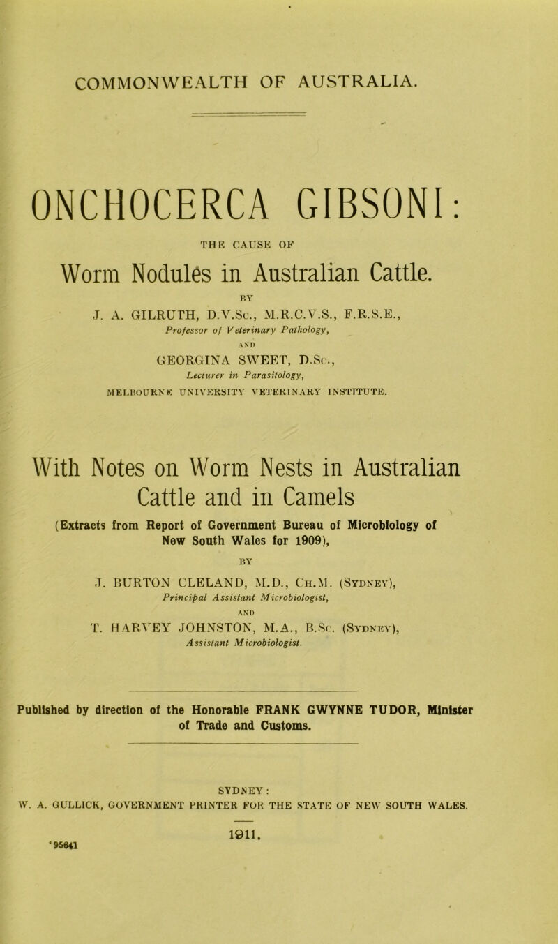 COMMONWEALTH OF AUSTRALIA. ONCHOCERCA GIBSONI: THE CAUSE OF Worm Nodules in Australian Cattle. BY J. A. GILRUTH, D.V.Se., M.R.C.V.S., F.R.S.E., Professor of Veterinary Pathology, AND GEORGINA SWEET, D.Sc., Lecturer in Parasitology, MELBOURNE UNIVERSITY VETERINARY INSTITUTE. With Notes on Worm Nests in Australian Cattle and in Camels (Extracts from Report of Government Bureau of Microbiology of New South Wales for 1909), BY J. BURTON CLELAND, M.D., Ch.M. (Sydney), Principal Assistant Microbiologist, AND T. HARVEY JOHNSTON, M.A., B.Sc. (Sydney), Assistant Microbiologist. Published by direction of the Honorable FRANK GWYNNE TUDOR, Minister of Trade and Customs. SYDNEY: W. A. GULLICK, GOVERNMENT PRINTER FOR THE STATE OF NEW SOUTH WALES. J95641 1911.