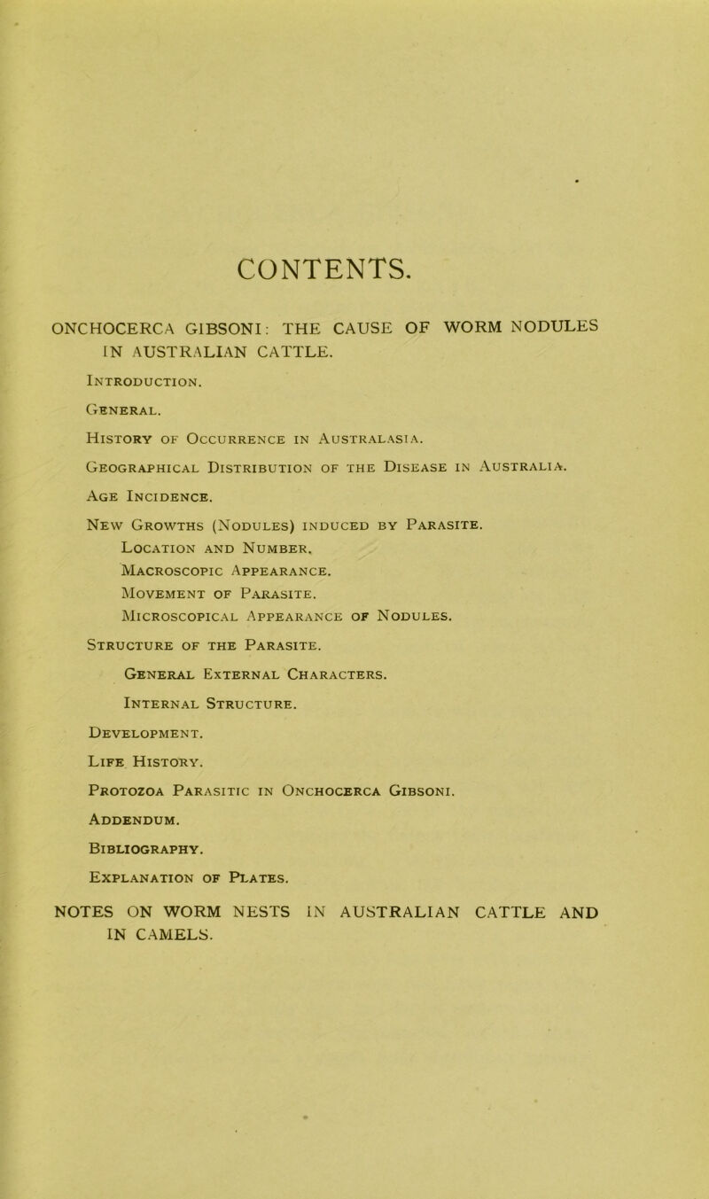 CONTENTS ONCHOCERCA G1BSONI: THE CAUSE OF WORM NODULES IN AUSTRALIAN CATTLE. Introduction. General. History of Occurrence in Australasia. Geographical Distribution of the Disease in Australia. Age Incidence. New Growths (Nodules) induced by Parasite. Location and Number. Macroscopic Appearance. Movement of Parasite. Microscopical Appearance of Nodules. Structure of the Parasite. General External Characters. Internal Structure. Development. Life History. Protozoa Parasitic in Onchocerca Gibsoni. Addendum. Bibliography. Explanation of Plates. NOTES ON WORM NESTS IN AUSTRALIAN CATTLE AND IN CAMELS.