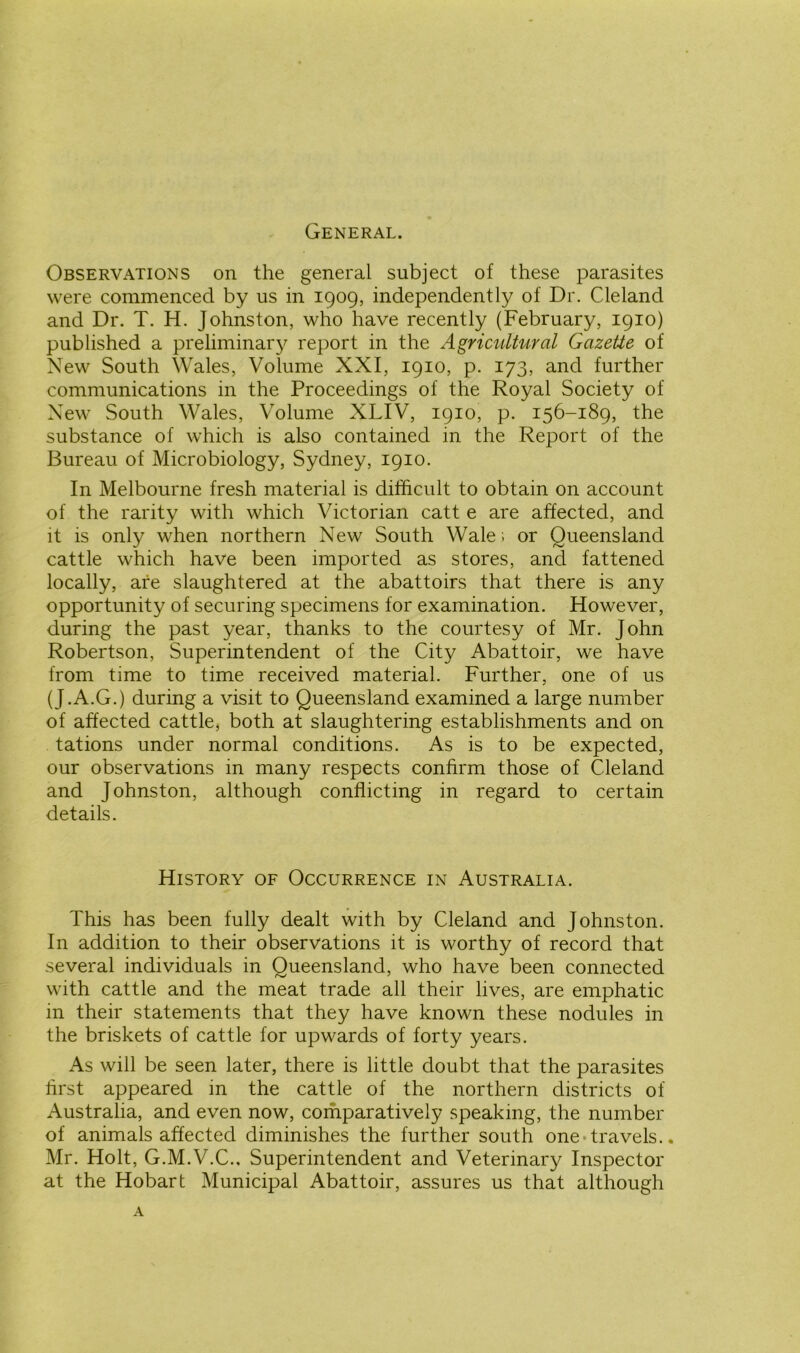 General. Observations on the general subject of these parasites were commenced by us in 1909, independently of Dr. Cleland and Dr. T. H. Johnston, who have recently (February, 1910) published a preliminary report in the Agricultural Gazette of New South Wales, Volume XXI, 1910, p. 173, and further communications in the Proceedings of the Royal Society of New South Wales, Volume XLIV, 1910, p. 156-189, the substance of which is also contained in the Report of the Bureau of Microbiology, Sydney, 1910. In Melbourne fresh material is difficult to obtain on account of the rarity with which Victorian catt e are affected, and it is only when northern New South Wale ; or Queensland cattle which have been imported as stores, and fattened locally, are slaughtered at the abattoirs that there is any opportunity of securing specimens for examination. However, during the past year, thanks to the courtesy of Mr. John Robertson, Superintendent of the City Abattoir, we have from time to time received material. Further, one of us (J.A.G.) during a visit to Queensland examined a large number of affected cattle, both at slaughtering establishments and on tations under normal conditions. As is to be expected, our observations in many respects confirm those of Cleland and Johnston, although conflicting in regard to certain details. History of Occurrence in Australia. This has been fully dealt with by Cleland and Johnston. In addition to their observations it is worthy of record that several individuals in Queensland, who have been connected with cattle and the meat trade all their lives, are emphatic in their statements that they have known these nodules in the briskets of cattle for upwards of forty years. As will be seen later, there is little doubt that the parasites first appeared in the cattle of the northern districts of Australia, and even now, comparatively speaking, the number of animals affected diminishes the further south one travels.. Mr. Holt, G.M.V.C.. Superintendent and Veterinary Inspector at the Hobart Municipal Abattoir, assures us that although A