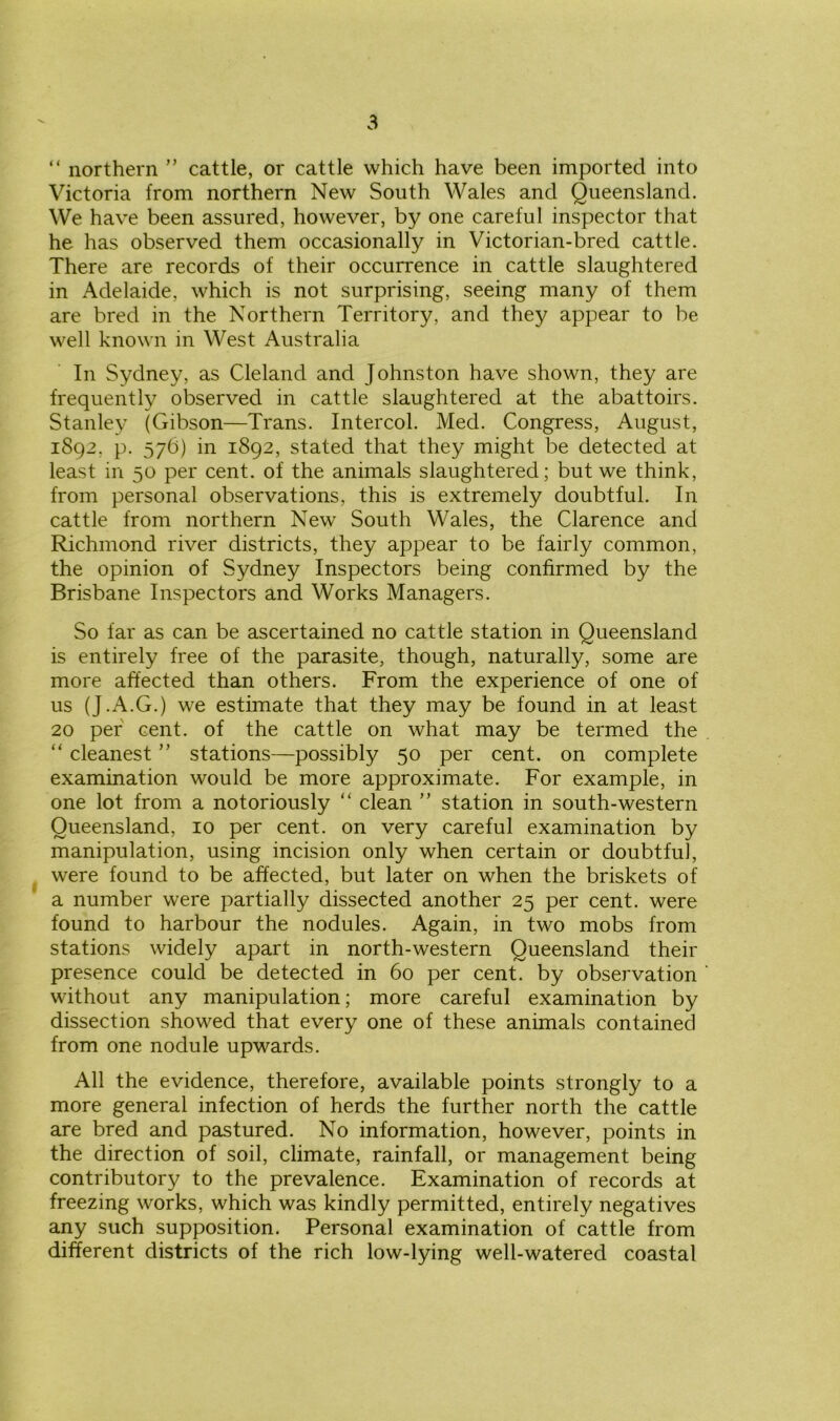 “ northern ” cattle, or cattle which have been imported into Victoria from northern New South Wales and Queensland. We have been assured, however, by one careful inspector that he has observed them occasionally in Victorian-bred cattle. There are records of their occurrence in cattle slaughtered in Adelaide, which is not surprising, seeing many of them are bred in the Northern Territory, and they appear to be well known in West Australia In Sydney, as Cleland and Johnston have shown, they are frequently observed in cattle slaughtered at the abattoirs. Stanley (Gibson—Trans. Intercol. Med. Congress, August, 1892, p. 576) in 1892, stated that they might be detected at least in 50 per cent, of the animals slaughtered; but we think, from personal observations, this is extremely doubtful. In cattle from northern New South Wales, the Clarence and Richmond river districts, they appear to be fairly common, the opinion of Sydney Inspectors being confirmed by the Brisbane Inspectors and Works Managers. So far as can be ascertained no cattle station in Queensland is entirely free of the parasite, though, naturally, some are more affected than others. From the experience of one of us (J.A.G.) we estimate that they may be found in at least 20 per cent, of the cattle on what may be termed the “ cleanest ” stations—possibly 50 per cent, on complete examination would be more approximate. For example, in one lot from a notoriously “ clean ” station in south-western Queensland, 10 per cent, on very careful examination by manipulation, using incision only when certain or doubtful, were found to be affected, but later on when the briskets of a number were partially dissected another 25 per cent, were found to harbour the nodules. Again, in two mobs from stations widely apart in north-western Queensland their presence could be detected in 60 per cent, by observation without any manipulation; more careful examination by dissection showed that every one of these animals contained from one nodule upwards. All the evidence, therefore, available points strongly to a more general infection of herds the further north the cattle are bred and pastured. No information, however, points in the direction of soil, climate, rainfall, or management being contributory to the prevalence. Examination of records at freezing works, which was kindly permitted, entirely negatives any such supposition. Personal examination of cattle from different districts of the rich low-lying well-watered coastal