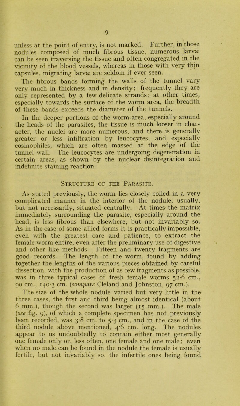 unless at the point of entry, is not marked. Further, in those nodules composed of much fibrous tissue, numerous larvae can be seen traversing the tissue and often congregated in the vicinity of the blood vessels, whereas in those with very thin capsules, migrating larvae are seldom if ever seen. The fibrous bands forming the walls of the tunnel vary very much in thickness and in density; frequently they are only represented by a few delicate strands; at other times, especially towards the surface of the worm area, the breadth of these bands exceeds the diameter of the tunnels. In the deeper portions of the worm-area, especially around the heads of the parasites, the tissue is much looser in char- acter, the nuclei are more numerous, and there is generally greater or less infiltration by leucocytes, and especially eosinophiles, which are often massed at the edge of the tunnel wall. The leucocytes are undergoing degeneration in certain areas, as shown by the nuclear disintegration and indefinite staining reaction. Structure of the Parasite. As stated previously, the worm lies closely coiled in a very complicated manner in the interior of the nodule, usually, but not necessarily, situated centrally. At times the matrix immediately surrounding the parasite, especially around the head, is less fibrous than elsewhere, but not invariably so. As in the case of some allied forms it is practically impossible, even with the greatest care and patience, to extract the female worm entire, even after the preliminary use of digestive and other like methods. Fifteen and twenty fragments are good records. The length of the worm, found by adding together the lengths of the various pieces obtained by careful dissection, with the production of as few fragments as possible, was in three typical cases of fresh female worms 52-6 cm., 90 cm., 140-3 cm. (compare Cleland and Johnston, 97 cm.). The size of the whole nodule varied but very little in the three cases, the first and third being almost identical (about 6 mm.), though the second was larger (15 mm.). The male {see fig. 9), of which a complete specimen has not previously been recorded, was 3-8 cm. to 5-3 cm., and in the case of the third nodule above mentioned, 4’6 cm. long. The nodules appear to us undoubtedly to contain either most generally one female only or, less often, one female and one male; even when no male can be found in the nodule the female is usually fertile, but not invariably so, the infertile ones being found