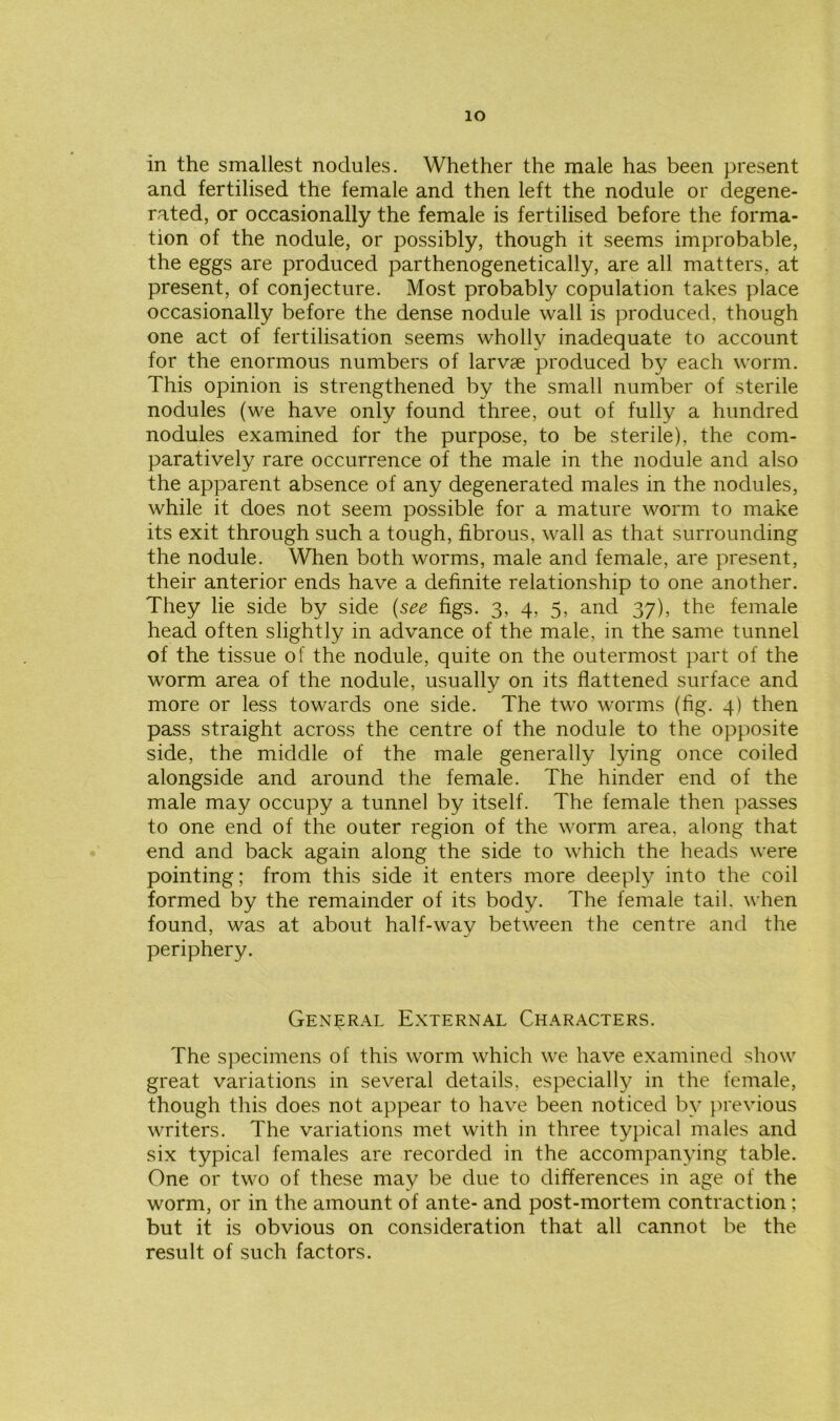 io in the smallest nodules. Whether the male has been present and fertilised the female and then left the nodule or degene- rated, or occasionally the female is fertilised before the forma- tion of the nodule, or possibly, though it seems improbable, the eggs are produced parthenogenetically, are all matters, at present, of conjecture. Most probably copulation takes place occasionally before the dense nodule wall is produced, though one act of fertilisation seems wholly inadequate to account for the enormous numbers of larvae produced by each worm. This opinion is strengthened by the small number of sterile nodules (we have only found three, out of fully a hundred nodules examined for the purpose, to be sterile), the com- paratively rare occurrence of the male in the nodule and also the apparent absence of any degenerated males in the nodules, while it does not seem possible for a mature worm to make its exit through such a tough, fibrous, wall as that surrounding the nodule. When both worms, male and female, are present, their anterior ends have a definite relationship to one another. They lie side by side (see figs. 3, 4, 5, and 37), the female head often slightly in advance of the male, in the same tunnel of the tissue of the nodule, quite on the outermost part of the worm area of the nodule, usually on its flattened surface and more or less towards one side. The two worms (fig. 4) then pass straight across the centre of the nodule to the opposite side, the middle of the male generally lying once coiled alongside and around the female. The hinder end of the male may occupy a tunnel by itself. The female then passes to one end of the outer region of the worm area, along that end and back again along the side to which the heads were pointing; from this side it enters more deeply into the coil formed by the remainder of its body. The female tail, when found, was at about half-way between the centre and the periphery. General External Characters. The specimens of this worm which we have examined show great variations in several details, especially in the female, though this does not appear to have been noticed by previous writers. The variations met with in three typical males and six typical females are recorded in the accompanying table. One or two of these may be due to differences in age of the worm, or in the amount of ante- and post-mortem contraction; but it is obvious on consideration that all cannot be the result of such factors.