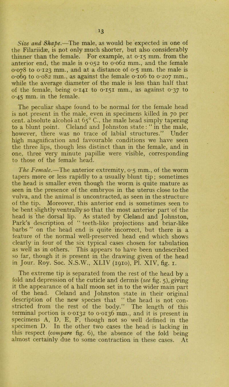 *3 Size and Shape.—The male, as would be expected in one of the Filarikhe, is not only much shorter, but also considerably thinner than the female. For example, at 0-15 mm. from the anterior end, the male is 0-052 to 0-062 mm., and the female 0-078 to 0-123 mm., and at a distance of 0-5 mm. the male is 0-069 to 0-082 mm., as against the female 0-106 to 0-207 while the average diameter of the male is less than half that of the female, being 0-141 to 0-151 mm., as against 0-37 to 0-45 mm. in the female. The peculiar shape found to be normal for the female head is not present in the male, even in specimens killed in 70 per cent, absolute alcohol at 65° C., the male head simply tapering to a blunt point. Cleland and Johnston state: “ in the male, however, there was no trace of labial structures.’’ Under high magnification and favourable conditions we have seen the three lips, though less distinct than in the female, and in one, three very minute papillae were visible, corresponding to those of the female head. The Female.—The anterior extremity, 0-5 mm., of the worm tapers more or less rapidly to a usually blunt tip; sometimes the head is smaller even though the worm is quite mature as seen in the presence of the embryos in the uterus close to the vulva, and the animal is uncontracted, as seen in the structure of the tip. Moreover, this anterior end is sometimes seen to be bent slightly ventrally so that the most anterior part of the head is the dorsal lip. As stated by Cleland and Johnston, Park’s description of “ teeth-like projections and briar-like barbs ” on the head end is quite incorrect, but there is a feature of the normal well-preserved head end which shows clearly in four of the six typical cases chosen for tabulation as well as in others. This appears to have been undescribed so far, though it is present in the drawing given of the head in Jour. Roy. Soc. N.S.W., XLIV (1910), PI. XIV, fig. 1. The extreme tip is separated from the rest of the head by a fold and depression of the cuticle and dermis (see fig. 5), giving it the appearance of a half moon set in to the wider main part of the head. Cleland and Johnston state in their original description of the new species that “ the head is not con- stricted from the rest of the body.” The length of this terminal portion is 0-0132 to 0-0136 mm., and it is present in specimens A, D, E, F, though not so well defined in the specimen D. In the other two cases the head is lacking in this respect (compare fig. 6), the absence of the fold being almost certainly due to some contraction in these cases. At