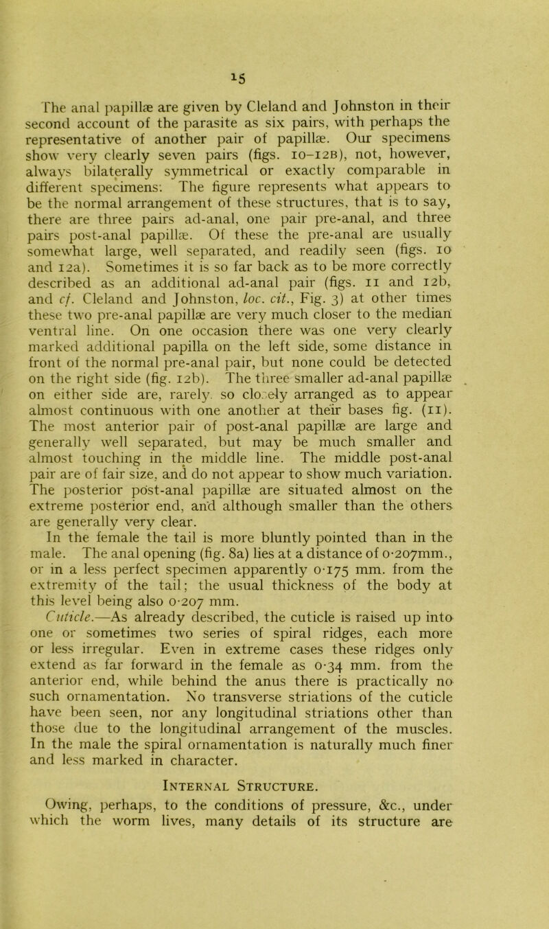 *5 The anal papillae are given by Cleland and Johnston in their second account of the parasite as six pairs, with perhaps the representative of another pair of papillae. Our specimens show very clearly seven pairs (figs. 10-12B), not, however, always bilaterally symmetrical or exactly comparable in different specimens: The figure represents what appears to be the normal arrangement of these structures, that is to say, there are three pairs ad-anal, one pair pre-anal, and three pairs post-anal papillae. Of these the pre-anal are usually somewhat large, well separated, and readily seen (figs. 10 and 12a). Sometimes it is so far back as to be more correctly described as an additional ad-anal pair (figs. 11 and 12b, and cf. Cleland and Johnston, loc. cit., Fig. 3) at other times these two pre-anal papillae are very much closer to the median ventral line. On one occasion there was one very clearly marked additional papilla on the left side, some distance in front of the normal pre-anal pair, but none could be detected on the right side (fig. 12b). The three smaller ad-anal papillae on either side are, rarely, so closely arranged as to appear almost continuous with one another at their bases fig. (11). The most anterior pair of post-anal papillae are large and generally well separated, but may be much smaller and almost touching in the middle line. The middle post-anal pair are of fair size, and do not appear to show much variation. The posterior post-anal papillae are situated almost on the extreme posterior end, and although smaller than the others are generally very clear. In the female the tail is more bluntly pointed than in the male. The anal opening (fig. 8a) lies at a distance of 0-2070110., or in a less perfect specimen apparently 0-175 mm. from the extremity of the tail; the usual thickness of the body at this level being also 0-207 mm- Cuticle.—As already described, the cuticle is raised up into one or sometimes two series of spiral ridges, each more or less irregular. Even in extreme cases these ridges only extend as far forward in the female as 0-34 mm. from the anterior end, while behind the anus there is practically no such ornamentation. No transverse striations of the cuticle have been seen, nor any longitudinal striations other than those due to the longitudinal arrangement of the muscles. In the male the spiral ornamentation is naturally much finer and less marked in character. Internal Structure. Owing, perhaps, to the conditions of pressure, &c., under which the worm lives, many details of its structure are