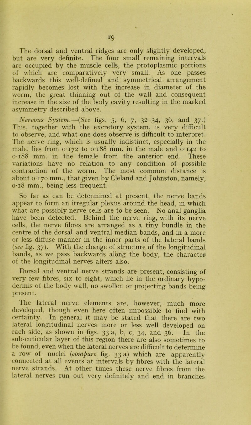 The dorsal and ventral ridges are only slightly developed, but are very definite. The four small remaining intervals are occupied by the muscle cells, the protoplasmic portions of which are comparatively very small. As one passes backwards this well-defined and symmetrical arrangement rapidly becomes lost with the increase in diameter of the worm, the great thinning out of the wall and consequent increase in the size of the body cavity resulting in the marked asymmetry described above. Nervous System.—(See figs. 5, 6, 7, 32-34, 36, and 37.) This, together with the excretory system, is very difficult to observe, and what one does observe is difficult to interpret. The nerve ring, which is usually indistinct, especially in the male, lies from 0-172 to 0-188 mm. in the male and 0-142 to 0-188 mm. in the female from the anterior end. These variations have no relation to any condition of possible contraction of the worm. The most common distance is about 0-170 mm., that given by Cleland and Johnston, namely, 0-18 mm., being less frequent. So far as can be determined at present, the nerve bands appear to form an irregular plexus around the head, in which what are possibly nerve cells are to be seen. No anal ganglia have been detected. Behind the nerve ring, with its nerve cells, the nerve fibres are arranged as a tiny bundle in the centre of the dorsal and ventral median bands, and in a more or less diffuse manner in the inner parts of the lateral bands (see fig. 37). With the change of structure of the longitudinal bands, as we pass backwards along the body, the character of the longitudinal nerves alters also. Dorsal and ventral nerve strands are present, consisting of very few fibres, six to eight, which lie in the ordinary hypo- dermis of the body wall, no swollen or projecting bands being present. The lateral nerve elements are, however, much more developed, though even here often impossible to find with certainty. In general it may be stated that there are two lateral longitudinal nerves more or less well developed on each side, as shown in figs. 33 a, b, c, 34, and 36. In the sub-cuticular layer of this region there are also sometimes to be found, even when the lateral nerves are difficult to determine a row of nuclei (compare fig. 33 a) which are apparently connected at all events at intervals by fibres with the lateral nerve strands. At other times these nerve fibres from the lateral nerves run out very definitely and end in branches