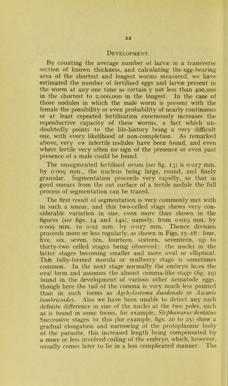 Development. By counting the average number of larvae in a transverse section of known thickness, and calculating the egg-bearing area of the shortest and longest worms measured, we have estimated the number of fertilised eggs and larvae present in the worm at any one time as certain'y not less than 400,000 in the shortest to 2,000,000 in the longest. In the case of those nodules in which the male worm is present with the female the possibility or even probability of nearly continuous or at least repeated fertilisation enormously increases the reproductive capacity of these worms, a fact which un- doubtedly points to the life-history being a very difficult one, with every likelihood of non-completion. As remarked above, very ew infertile nodules have been found, and even where fertile very often no sign of the presence or even past presence of a male could be found. The unsegmented fertilised ovum {see fig. 13) is 0-017 mm. by 0-009 mm-> the nucleus being large, round, and finely granular. Segmentation proceeds very rapidly, so that in good smears from the cut surface of a fertile nodule the full process of segmentation can be traced. The first result of segmentation is very commonly met with in such a smear, and this two-celled stage shows very con- siderable variation in size, even more than shown in the figures {see figs. 14 and 14a), namely, from 0-019 mm. by 0-009 mm- to 0-02 mm. by 0-017 mm. Thence division proceeds more or less regularly, as shown in Figs. 15-18 : four, five, six, seven, ten, fourteen, sixteen, seventeen, up to thirty-two celled stages being observed; the nuclei in the latter stages becoming smaller and more oval or elliptical. This fully-formed morula or mulberry stage is sometimes common. In the next stage normally the embryo loses the oval form and assumes the almost comma-like stage (tig. 19) found in the development of various other nematode eggs, though here the tail of the comma is very much less pointed than in such forms as Agchylostoma duodenale or A scans lumbricoides. Also we have been unable to detect any such definite difference in size of the nuclei at the two poles, such as is found in some forms, for example, Stephaniirus'dentatus Successive stages to this (for example, figs. 20 to 25) show a gradual elongation and narrowing of the protoplasmic body of the parasite, this increased length being compensated by a more or less involved coiling of the embryo, which, however, usually comes later to lie in a less complicated manner. The