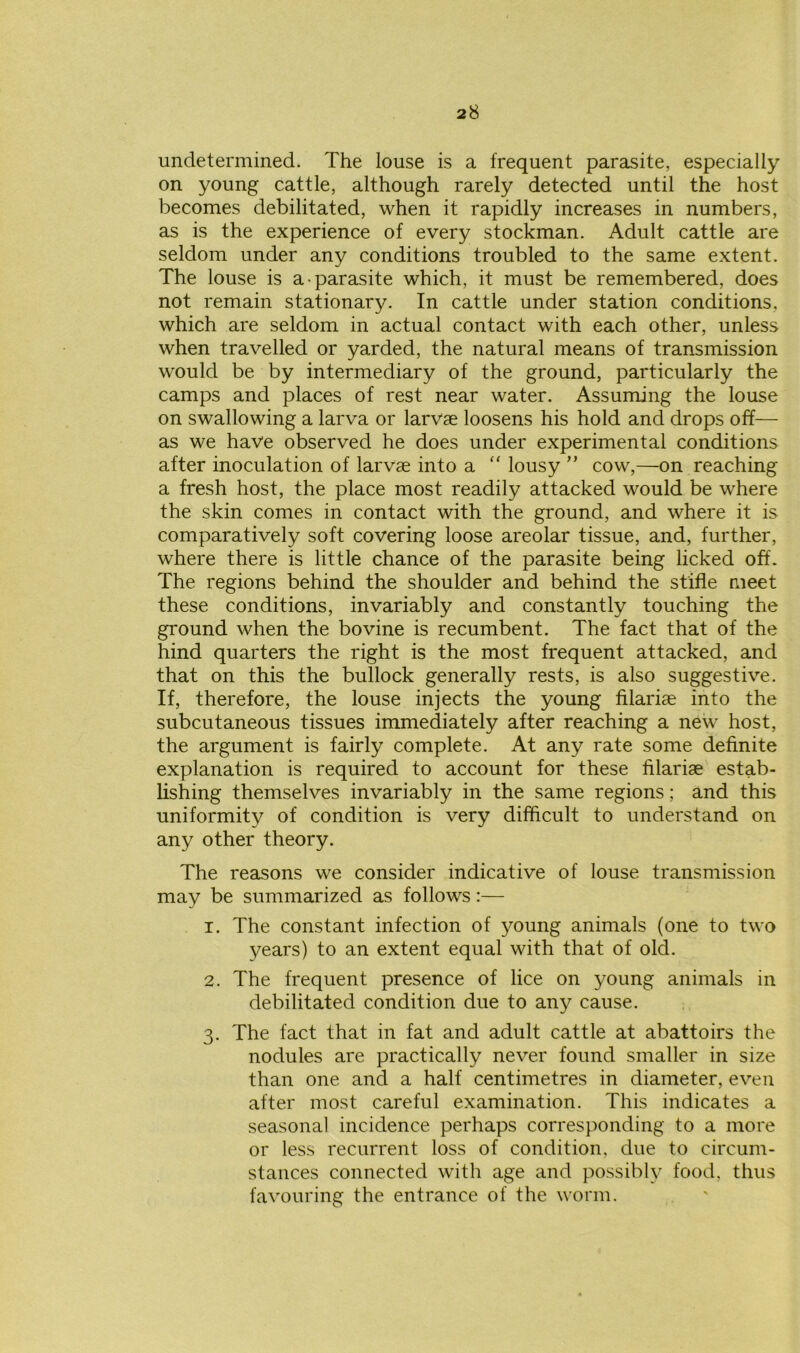 undetermined. The louse is a frequent parasite, especially on young cattle, although rarely detected until the host becomes debilitated, when it rapidly increases in numbers, as is the experience of every stockman. Adult cattle are seldom under any conditions troubled to the same extent. The louse is a parasite which, it must be remembered, does not remain stationary. In cattle under station conditions, which are seldom in actual contact with each other, unless when travelled or yarded, the natural means of transmission would be by intermediary of the ground, particularly the camps and places of rest near water. Assuming the louse on swallowing a larva or larvae loosens his hold and drops off— as we have observed he does under experimental conditions after inoculation of larvae into a “ lousy ” cow,—on reaching a fresh host, the place most readily attacked would be where the skin comes in contact with the ground, and where it is comparatively soft covering loose areolar tissue, and, further, where there is little chance of the parasite being licked off. The regions behind the shoulder and behind the stifle meet these conditions, invariably and constantly touching the ground when the bovine is recumbent. The fact that of the hind quarters the right is the most frequent attacked, and that on this the bullock generally rests, is also suggestive. If, therefore, the louse injects the young filariae into the subcutaneous tissues immediately after reaching a new host, the argument is fairly complete. At any rate some definite explanation is required to account for these filariae estab- lishing themselves invariably in the same regions; and this uniformity of condition is very difficult to understand on any other theory. The reasons we consider indicative of louse transmission may be summarized as follows:— 1. The constant infection of young animals (one to two years) to an extent equal with that of old. 2. The frequent presence of lice on young animals in debilitated condition due to any cause. 3. The fact that in fat and adult cattle at abattoirs the nodules are practically never found smaller in size than one and a half centimetres in diameter, even after most careful examination. This indicates a seasonal incidence perhaps corresponding to a more or less recurrent loss of condition, due to circum- stances connected with age and possibly food, thus favouring the entrance of the worm.
