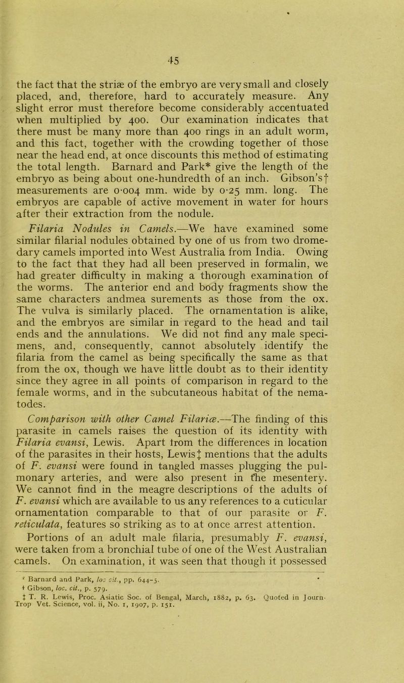 the fact that the striae of the embryo are very small and closely placed, and, therefore, hard to accurately measure. Any slight error must therefore become considerably accentuated when multiplied by 400. Our examination indicates that there must be many more than 400 rings in an adult worm, and this fact, together with the crowding together of those near the head end, at once discounts this method of estimating the total length. Barnard and Park* give the length of the embryo as being about one-hundredth of an inch. Gibson’sf measurements are 0-004 mm. wide by 0-25 mm. long. The embryos are capable of active movement in water for hours after their extraction from the nodule. Filaria Nodules in Camels.—We have examined some similar filarial nodules obtained by one of us from two drome- dary camels imported into West Australia from India. Owing to the fact that they had all been preserved in formalin, we had greater difficulty in making a thorough examination of the worms. The anterior end and body fragments show the same characters andmea surements as those from the ox. The vulva is similarly placed. The ornamentation is alike, and the embryos are similar in regard to the head and tail ends and the annulations. We did not find any male speci- mens, and, consequently, cannot absolutely identify the filaria from the camel as being specifically the same as that from the ox, though we have little doubt as to their identity since they agree in all points of comparison in regard to the female worms, and in the subcutaneous habitat of the nema- todes. Comparison with other Camel Filarice.—The finding of this parasite in camels raises the question of its identity with Filaria evansi, Lewis. Apart from the differences in location of the parasites in their hosts, Lewis J mentions that the adults of F. evansi were found in tangled masses plugging the pul- monary arteries, and were also present in fhe mesentery. We cannot find in the meagre descriptions of the adults of F. evansi which are available to us any references to a cuticular ornamentation comparable to that of our parasite or F. reticulata, features so striking as to at once arrest attention. Portions of an adult male filaria, presumably F. evansi, were taken from a bronchial tube of one of the West Australian camels. On examination, it was seen that though it possessed r Barnard and Park, loz cit., pp. 644-5. ♦ Gibson, loc. cit., p. 579. + T. R. Lewis, Proc. Asiatic Soc. of Bengal, March, 1882, p. 63. Quoted in Journ- Trop Vet. Science, vol. ii, No. 1, 1907, p. 151.