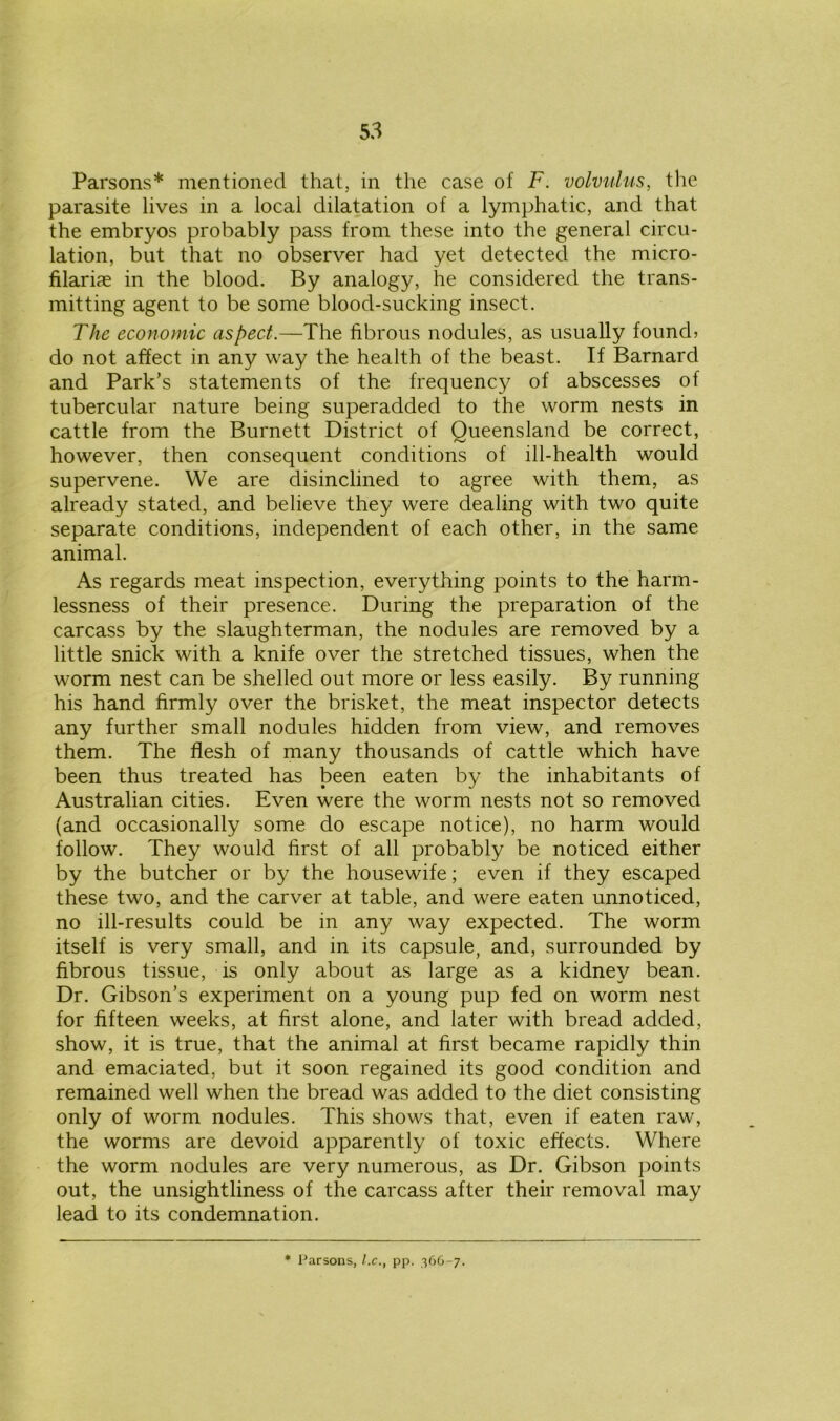 Parsons* mentioned that, in the case of F. volvulus, the parasite lives in a local dilatation of a lymphatic, and that the embryos probably pass from these into the general circu- lation, but that no observer had yet detected the micro- filariae in the blood. By analogy, he considered the trans- mitting agent to be some blood-sucking insect. The economic aspect.—The fibrous nodules, as usually found? do not affect in any way the health of the beast. If Barnard and Park’s statements of the frequency of abscesses of tubercular nature being superadded to the worm nests in cattle from the Burnett District of Queensland be correct, however, then consequent conditions of ill-health would supervene. We are disinclined to agree with them, as already stated, and believe they were dealing with two quite separate conditions, independent of each other, in the same animal. As regards meat inspection, everything points to the harm- lessness of their presence. During the preparation of the carcass by the slaughterman, the nodules are removed by a little snick with a knife over the stretched tissues, when the worm nest can be shelled out more or less easily. By running his hand firmly over the brisket, the meat inspector detects any further small nodules hidden from view, and removes them. The flesh of many thousands of cattle which have been thus treated has been eaten by the inhabitants of Australian cities. Even were the worm nests not so removed (and occasionally some do escape notice), no harm would follow. They would first of all probably be noticed either by the butcher or by the housewife; even if they escaped these two, and the carver at table, and were eaten unnoticed, no ill-results could be in any way expected. The worm itself is very small, and in its capsule, and, surrounded by fibrous tissue, is only about as large as a kidney bean. Dr. Gibson’s experiment on a young pup fed on worm nest for fifteen weeks, at first alone, and later with bread added, show, it is true, that the animal at first became rapidly thin and emaciated, but it soon regained its good condition and remained well when the bread was added to the diet consisting only of worm nodules. This shows that, even if eaten raw, the worms are devoid apparently of toxic effects. Where the worm nodules are very numerous, as Dr. Gibson points out, the unsightliness of the carcass after their removal may lead to its condemnation.