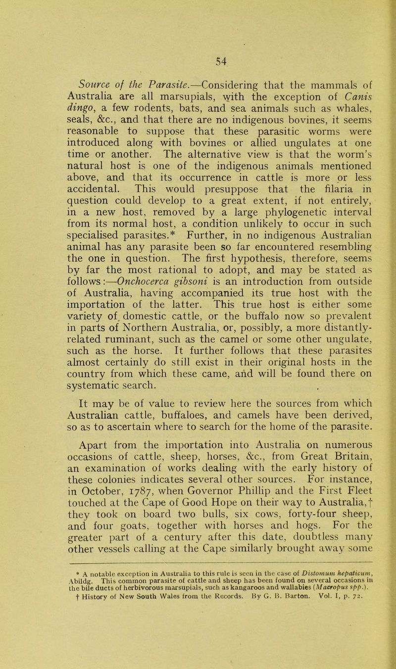 Source of the Parasite.—Considering that the mammals of Australia are all marsupials, with the exception of Cams dingo, a few rodents, bats, and sea animals such as whales, seals, &c., and that there are no indigenous bovines, it seems reasonable to suppose that these parasitic worms were introduced along with bovines or allied ungulates at one time or another. The alternative view is that the worm’s natural host is one of the indigenous animals mentioned above, and that its occurrence in cattle is more or less accidental. This would presuppose that the hlaria in question could develop to a great extent, if not entirely, in a new host, removed by a large phylogenetic interval from its normal host, a condition unlikely to occur in such specialised parasites.* Further, in no indigenous Australian animal has any parasite been so far encountered resembling the one in question. The first hypothesis, therefore, seems by far the most rational to adopt, and may be stated as follows -.—Onchocerca gibsoni is an introduction from outside of Australia, having accompanied its true host with the importation of the latter. This true host is either some variety of domestic cattle, or the buffalo now so prevalent in parts of Northern Australia, or, possibly, a more distantly- related ruminant, such as the camel or some other ungulate, such as the horse. It further follows that these parasites almost certainly do still exist in their original hosts in the country from which these came, and will be found there on systematic search. It may be of value to review here the sources from which Australian cattle, buffaloes, and camels have been derived, so as to ascertain where to search for the home of the parasite. Apart from the importation into Australia on numerous occasions of cattle, sheep, horses, &c., from Great Britain, an examination of works dealing with the early history of these colonies indicates several other sources. For instance, in October, 1787, when Governor Phillip and the First Fleet touched at the Cape of Good Hope on their way to Australia,! they took on board two bulls, six cows, forty-four sheep, and four goats, together with horses and hogs. For the greater part of a century after this date, doubtless many other vessels calling at the Cape similarly brought away some * A notable exception in Australia to this rule is seen in the case of Distomum hepaiicum, Abildg. This common parasite of cattle and sheep has been found on several occasions in the bile ducts of herbivorous marsupials, such as kangaroos and wallabies (Macropus spp.). f History of New South Wales from the Records. By G. B. Barton. Vol. I, p. 72.