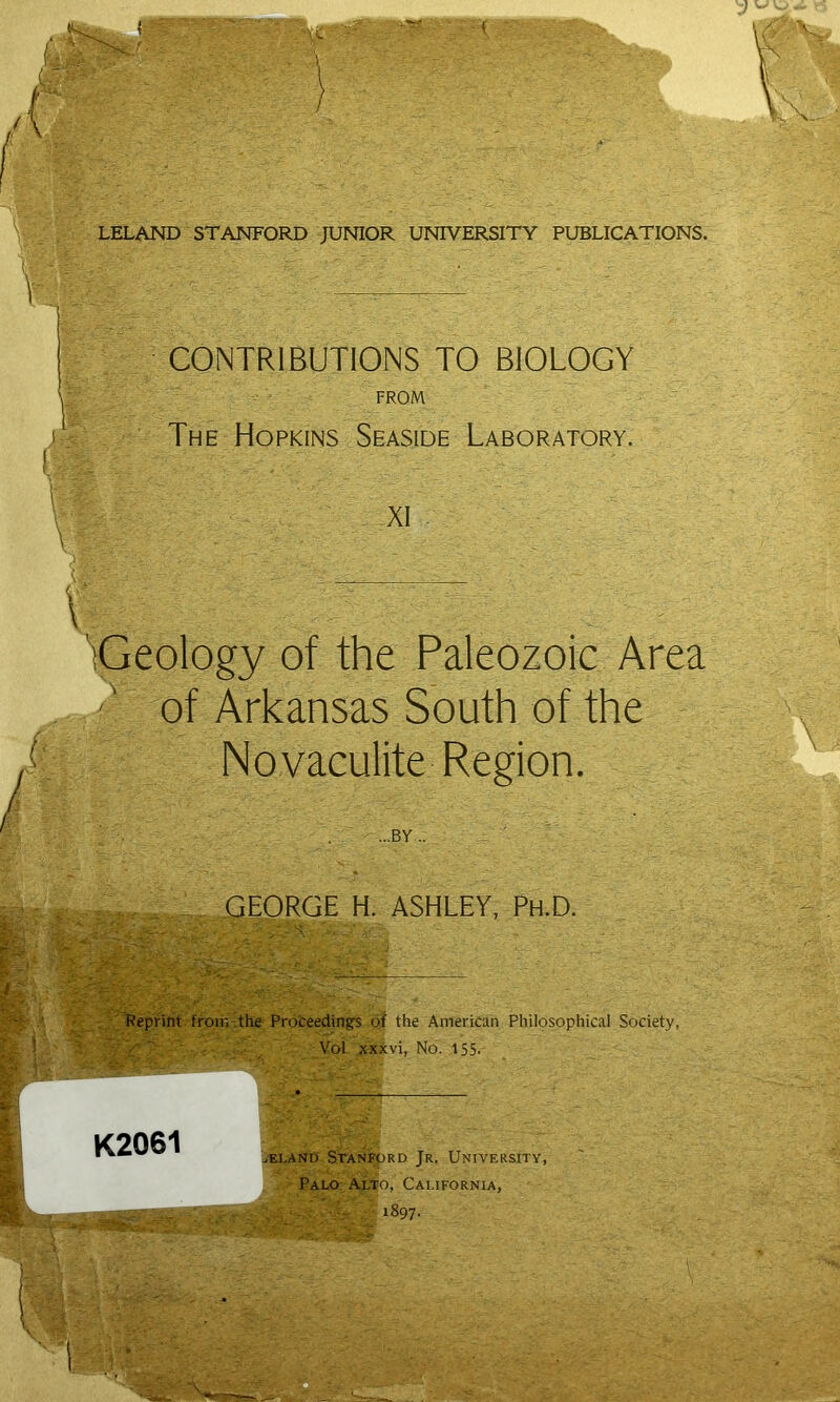 LELAND STANFORD JUNIOR UNIVERSITY PUBLICATIONS. \ CONTRIBUTIONS TO BIOLOGY FROM The Hopkins Seaside Laboratory. XI . \' 'iGeology of the Paleozoic Area of Arkansas South of the Novaculite Region. ...BY.. GEORGE H. ASHLEY, Ph.D. V 'l?epnrit. froir. The Prbteedings qf the American Philosophical Society, ~ ■ : Vol xxxvi, No. 155.