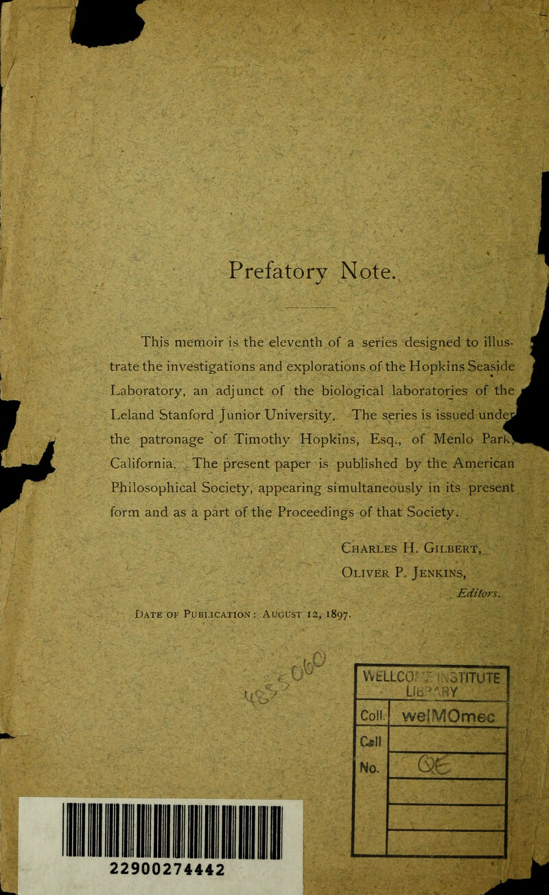 Prefatory Note. This memoir is the eleventh of a series designed to illus- trate the investigations and explorations of the Hopkins Seaside Laboratory, an adjunct of the biological laboratones of the Leland Stanford Junior University. The series is issued unde the patronage of Timothy Hopkins, Esq., of Menlo Park, California. The present paper is published by the American Philosophical Society, appearing simultaneously in its present form and as a part of the Proceedings of that Society. Charles H. Gilbert, Oliver P. Jenkins, Editors. Date of Publication: August 12, 1897. r 22900274442 VVfcLLCO: ' ollTUTE Liu ■ T:V Coll. well'i/iOmec C«ll