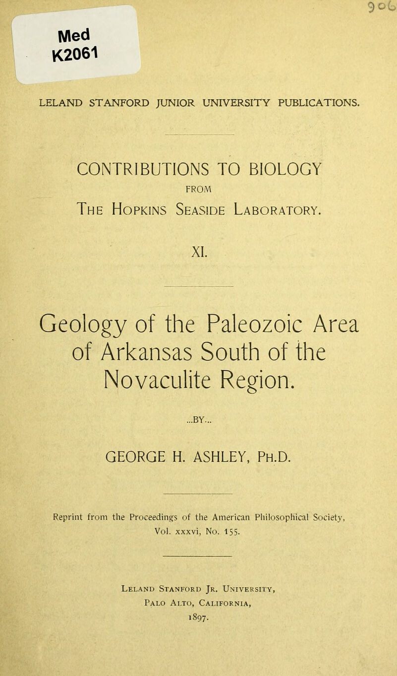 Med K2061 LELAND STANFORD JUNIOR UNIVERSITY PUBLICATIONS. CONTRIBUTIONS TO BIOLOGY FROM The Hopkins Seaside Laboratory. XI. Geology of the Paleozoic Area of Arkansas South of the Novaculite Region. ...BY... GEORGE H. ASHLEY, Ph.D. Reprint from the Proceedings of the American Philosophical Society, Vol. xxxvi, No. 155. Leland Stanford Jr. University, Palo Alto, California,