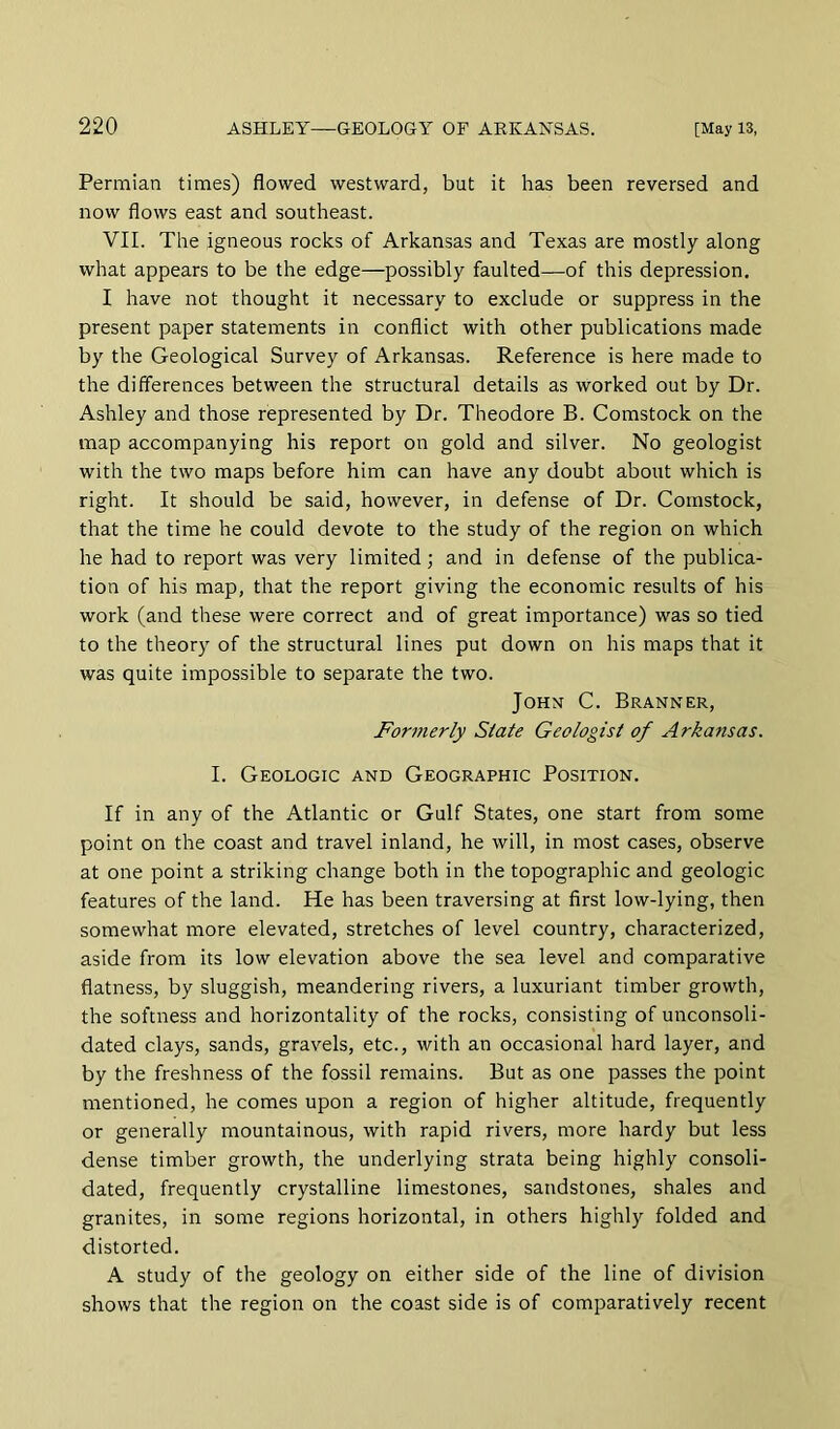 Permian times) flowed westward, but it has been reversed and now flows east and southeast. VII. The igneous rocks of Arkansas and Texas are mostly along what appears to be the edge—possibly faulted—of this depression. I have not thought it necessary to exclude or suppress in the present paper statements in conflict with other publications made by the Geological Survey of Arkansas. Reference is here made to the differences between the structural details as worked out by Dr. Ashley and those represented by Dr. Theodore B. Comstock on the map accompanying his report on gold and silver. No geologist with the two maps before him can have any doubt about which is right. It should be said, however, in defense of Dr. Comstock, that the time he could devote to the study of the region on which he had to report was very limited; and in defense of the publica- tion of his map, that the report giving the economic results of his work (and these were correct and of great importance) was so tied to the theory of the structural lines put down on his maps that it was quite impossible to separate the two. John C. Branner, Formerly State Geologist of Arkansas. I. Geologic and Geographic Position. If in any of the Atlantic or Gulf States, one start from some point on the coast and travel inland, he will, in most cases, observe at one point a striking change both in the topographic and geologic features of the land. He has been traversing at first low-lying, then somewhat more elevated, stretches of level country, characterized, aside from its low elevation above the sea level and comparative flatness, by sluggish, meandering rivers, a luxuriant timber growth, the softness and horizontality of the rocks, consisting of unconsoli- dated clays, sands, gravels, etc., with an occasional hard layer, and by the freshness of the fossil remains. But as one passes the point mentioned, he comes upon a region of higher altitude, frequently or generally mountainous, with rapid rivers, more hardy but less dense timber growth, the underlying strata being highly consoli- dated, frequently crystalline limestones, sandstones, shales and granites, in some regions horizontal, in others highly folded and distorted. A study of the geology on either side of the line of division shows that the region on the coast side is of comparatively recent