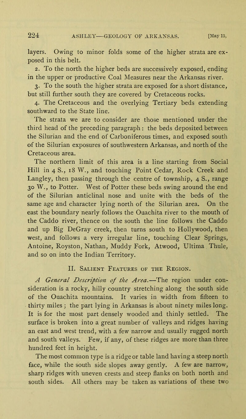 layers. Owing to minor folds some of the higher strata are ex- posed in this belt. 2. To the north the higher beds are successively exposed, ending in the upper or productive Coal Measures near the Arkansas river. 3. To the south the higher strata are exposed for a short distance, but still further south they are covered by Cretaceous rocks. 4. The Cretaceous and the overlying Tertiary beds extending southward to the State line. The strata we are to consider are those mentioned under the third head of the preceding paragraph : the beds deposited between the Silurian and the end of Carboniferous times, and exposed south of the Silurian exposures of southwestern Arkansas, and north of the Cretaceous area. The northern limit of this area is a line starting from Social Hill in 4 S., 18 W., and touching Point Cedar, Rock Creek and Langley, then passing through the centre of township, 4 S., range 30 W., to Potter. West of Potter these beds swing around the end of the Silurian anticlinal nose and unite with the beds of the same age and character lying north of the Silurian area. On the east the boundary nearly follows the Ouachita river to the mouth of the Caddo river, thence on the south the line follows the Caddo and up Big DeGray creek, then turns south to Hollywood, then west, and follows a very irregular line, touching Clear Springs, Antoine, Royston, Nathan, Muddy Fork, Atwood, Ultima Thule, and so on into the Indian Territory. II. Salient Features of the Region. A General Description of the Area.—The region under con- sideration is a rocky, hilly country stretching along the south side of the Ouachita mountains. It varies in width from fifteen to thirty miles; the part lying in Arkansas is about ninety miles long. It is for the most part densely wooded and thinly settled. The surface is broken into a great number of valleys and ridges having an east and west trend, with a few narrow and usually rugged north and south valleys. Few, if any, of these ridges are more than three hundred feet in height. The most common type is a ridge or table land having a steep north face, while the south side slopes away gently. A few are narrow, sharp ridges with uneven crests and steep flanks on both north and south sides. All others may be taken as variations of these two