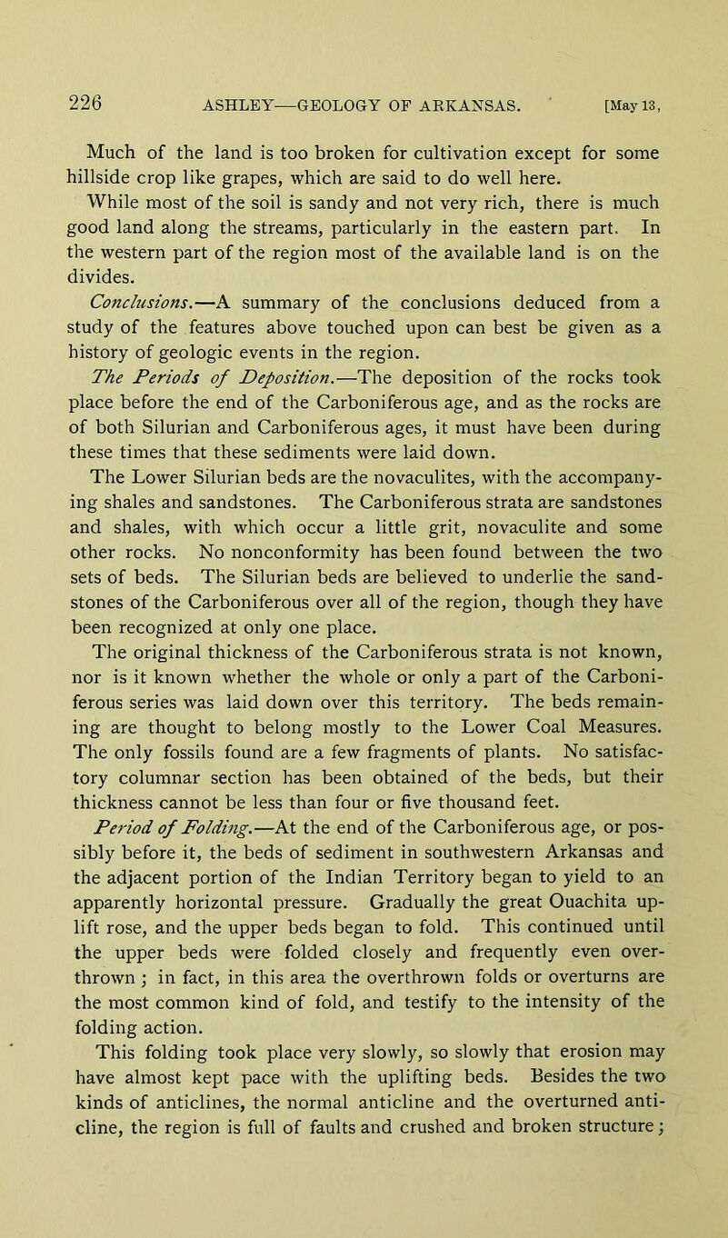 Much of the land is too broken for cultivation except for some hillside crop like grapes, which are said to do well here. While most of the soil is sandy and not very rich, there is much good land along the streams, particularly in the eastern part. In the western part of the region most of the available land is on the divides. Conclusions.—A summary of the conclusions deduced from a study of the features above touched upon can best be given as a history of geologic events in the region. The Periods of Deposition.—The deposition of the rocks took place before the end of the Carboniferous age, and as the rocks are of both Silurian and Carboniferous ages, it must have been during these times that these sediments were laid down. The Lower Silurian beds are the novaculites, with the accompany- ing shales and sandstones. The Carboniferous strata are sandstones and shales, with which occur a little grit, novaculite and some other rocks. No nonconformity has been found between the two sets of beds. The Silurian beds are believed to underlie the sand- stones of the Carboniferous over all of the region, though they have been recognized at only one place. The original thickness of the Carboniferous strata is not known, nor is it known whether the whole or only a part of the Carboni- ferous series was laid down over this territory. The beds remain- ing are thought to belong mostly to the Lower Coal Measures. The only fossils found are a few fragments of plants. No satisfac- tory columnar section has been obtained of the beds, but their thickness cannot be less than four or five thousand feet. Period of Folding.—At the end of the Carboniferous age, or pos- sibly before it, the beds of sediment in southwestern Arkansas and the adjacent portion of the Indian Territory began to yield to an apparently horizontal pressure. Gradually the great Ouachita up- lift rose, and the upper beds began to fold. This continued until the upper beds were folded closely and frequently even over- thrown ; in fact, in this area the overthrown folds or overturns are the most common kind of fold, and testify to the intensity of the folding action. This folding took place very slowly, so slowly that erosion may have almost kept pace with the uplifting beds. Besides the two kinds of anticlines, the normal anticline and the overturned anti- cline, the region is full of faults and crushed and broken structure;