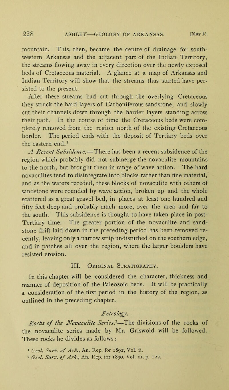 mountain. This, then, became the centre of drainage for south- western Arkansas and the adjacent part of the Indian Territory, the streams flowing away in every direction over the newly exposed beds of Cretaceous material. A glance at a map of Arkansas and Indian Territory will show that the streams thus started have per- sisted to the present. After these streams had cut through the overlying Cretaceous they struck the hard layers of Carboniferous sandstone, and slowly cut their channels down through the harder layers standing across their path. In the course of time the Cretaceous beds were com- pletely removed from the region north of the existing Cretaceous border. The period ends with the deposit of Tertiary beds over the eastern end.^ A Recent Subsidence.—There has been a recent subsidence of the region which probably did not submerge the novaculite mountains to the north, but brought them in range of wave action. The hard novaculites tend to disintegrate into blocks rather than fine material, and as the waters receded, these blocks of novaculite with others of sandstone were rounded by wave action, broken up and the whole scattered as a great gravel bed, in places at least one hundred and fifty feet deep and probably much more, over the area and far to the south. This subsidence is thought to have taken place in post- Tertiary time. The greater portion of the novaculite and sand- stone drift laid down in the preceding period has been removed re- cently, leaving only a narrow strip undisturbed on the southern edge, and in patches all over the region, where the larger boulders have resisted erosion. III. Original Stratigraphy. In this chapter will be considered the character, thickness and manner of deposition of the Paleozoic beds. It will be practically a consideration of the first period in the history of the region, as outlined in the preceding chapter. Petrology. Rocks of the Novaculite Series.^—The divisions of the rocks of the novaculite series made by Mr. Griswold will be followed. These rocks he divides as follows : 1 Geol. Surv. of Ark., An. Rep. for 1892, Vol. ii.