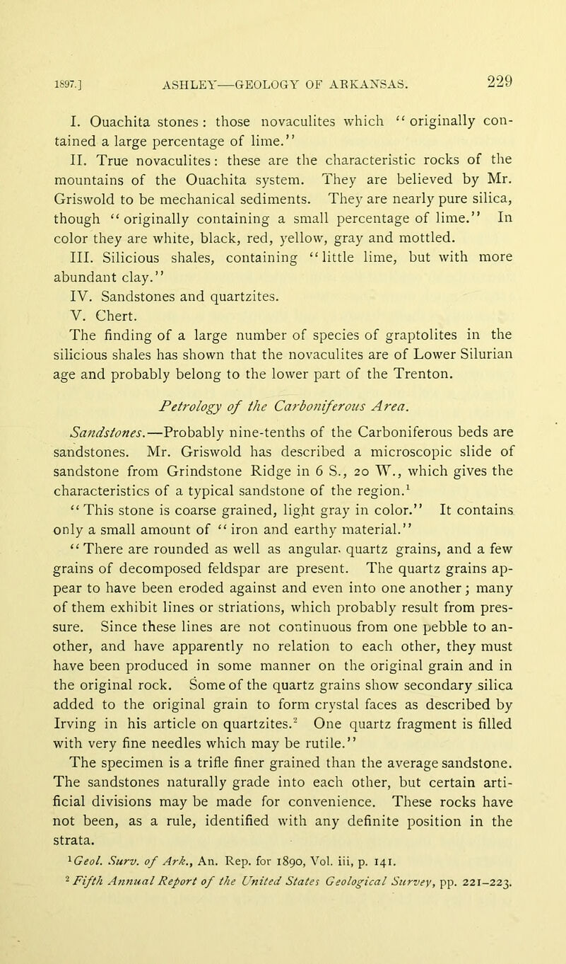 I. Ouachita stones: those novaculites which “originally con- tained a large percentage of lime.” II. True novaculites: these are the characteristic rocks of the mountains of the Ouachita system. They are believed by Mr. Griswold to be mechanical sediments. They are nearly pure silica, though “originally containing a small percentage of lime.” In color they are white, black, red, yellow, gray and mottled. III. Silicious shales, containing “little lime, but with more abundant clay.” IV. Sandstones and quartzites. V. Chert. The finding of a large number of species of graptolites in the silicious shales has shown that the novaculites are of Lower Silurian age and probably belong to the lower part of the Trenton. Petrology of the Carboniferous Area. Sandstones.—Probably nine-tenths of the Carboniferous beds are sandstones. Mr. Griswold has described a microscopic slide of sandstone from Grindstone Ridge in 6 S., 20 W., which gives the characteristics of a typical sandstone of the region.^ “ This stone is coarse grained, light gray in color.” It contains only a small amount of “ iron and earthy material.” “There are rounded as well as angular, quartz grains, and a few grains of decomposed feldspar are present. The quartz grains ap- pear to have been eroded against and even into one another ] many of them exhibit lines or striations, which probably result from pres- sure. Since these lines are not continuous from one pebble to an- other, and have apparently no relation to each other, they must have been produced in some manner on the original grain and in the original rock. Some of the quartz grains show secondary silica added to the original grain to form crystal faces as described by Irving in his article on quartzites.^ One quartz fragment is filled with very fine needles which may be rutile.” The specimen is a trifle finer grained than the average sandstone. The sandstones naturally grade into each other, but certain arti- ficial divisions may be made for convenience. These rocks have not been, as a rule, identified with any definite position in the strata. ^Geol. Surv. of Ark., An. Rep. for 1890, Vol. iii, p. 141. '‘■Fifth .Annual Report of the United States Geological Survey, pp. 221-223.