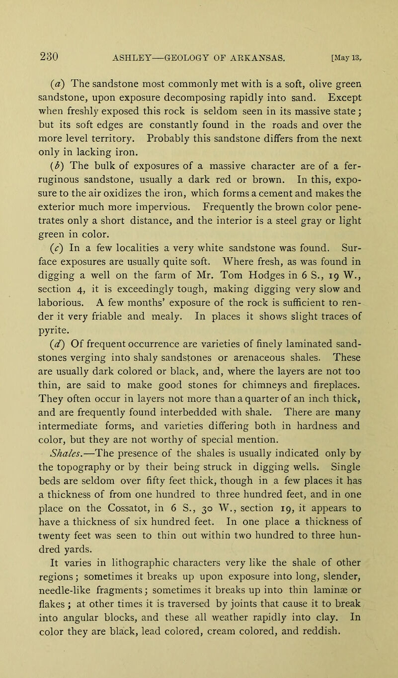 («) The sandstone most commonly met with is a soft, olive green sandstone, upon exposure decomposing rapidly into sand. Except when freshly exposed this rock is seldom seen in its massive state; but its soft edges are constantly found in the roads and over the more level territory. Probably this sandstone differs from the next only in lacking iron. {b) The bulk of exposures of a massive character are of a fer- ruginous sandstone, usually a dark red or brown. In this, expo- sure to the air oxidizes the iron, which forms a cement and makes the exterior much more impervious. Frequently the brown color pene- trates only a short distance, and the interior is a steel gray or light green in color. (z') In a few localities a very white sandstone was found. Sur- face exposures are usually quite soft. Where fresh, as was found in digging a well on the farm of Mr. Tom Hodges in 6 S., 19 W., section 4, it is exceedingly tough, making digging very slow and laborious. A few months’ exposure of the rock is sufficient to ren- der it very friable and mealy. In places it shows slight traces of pyrite. ((/) Of frequent occurrence are varieties of finely laminated sand- stones verging into shaly sandstones or arenaceous shales. These are usually dark colored or black, and, where the layers are not too thin, are said to make good stones for chimneys and fireplaces. They often occur in layers not more than a quarter of an inch thick, and are frequently found interbedded with shale. There are many intermediate forms, and varieties differing both in hardness and color, but they are not worthy of special mention. Shales.—The presence of the shales is usually indicated only by the topography or by their being struck in digging wells. Single beds are seldom over fifty feet thick, though in a few places it has a thickness of from one hundred to three hundred feet, and in one place on the Cossatot, in 6 S., 30 W., section 19, it appears to have a thickness of six hundred feet. In one place a thickness of twenty feet was seen to thin out within two hundred to three hun- dred yards. It varies in lithographic characters very like the shale of other regions; sometimes it breaks up upon exposure into long, slender, needle-like fragments; sometimes it breaks up into thin laminae or flakes ; at other times it is traversed by joints that cause it to break into angular blocks, and these all weather rapidly into clay. In color they are black, lead colored, cream colored, and reddish.