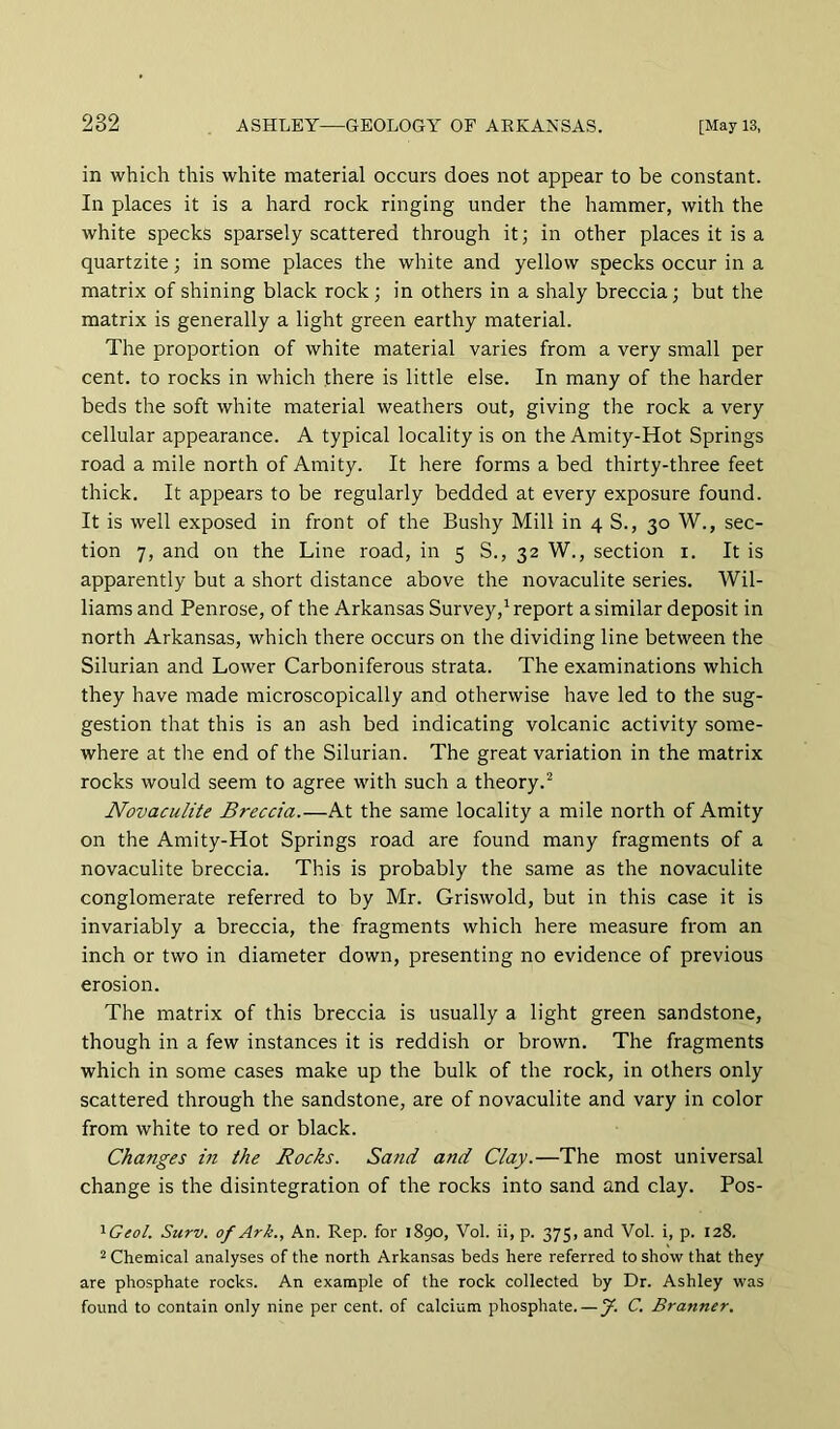 in which this white material occurs does not appear to be constant. In places it is a hard rock ringing under the hammer, with the white specks sparsely scattered through it; in other places it is a quartzite; in some places the white and yellow specks occur in a matrix of shining black rock ; in others in a shaly breccia; but the matrix is generally a light green earthy material. The proportion of white material varies from a very small per cent, to rocks in which there is little else. In many of the harder beds the soft white material weathers out, giving the rock a very cellular appearance. A typical locality is on the Amity-Hot Springs road a mile north of Amity. It here forms a bed thirty-three feet thick. It appears to be regularly bedded at every exposure found. It is well exposed in front of the Bushy Mill in 4 S., 30 W., sec- tion 7, and on the Line road, in 5 S., 32 W., section i. It is apparently but a short distance above the novaculite series. Wil- liams and Penrose, of the Arkansas Survey,^ report a similar deposit in north Arkansas, which there occurs on the dividing line between the Silurian and Lower Carboniferous strata. The examinations which they have made microscopically and otherwise have led to the sug- gestion that this is an ash bed indicating volcanic activity some- where at the end of the Silurian. The great variation in the matrix rocks would seem to agree with such a theory.'^ Novaculite Breccia.—At the same locality a mile north of Amity on the Amity-Hot Springs road are found many fragments of a novaculite breccia. This is probably the same as the novaculite conglomerate referred to by Mr. Griswold, but in this case it is invariably a breccia, the fragments which here measure from an inch or two in diameter down, presenting no evidence of previous erosion. The matrix of this breccia is usually a light green sandstone, though in a few instances it is reddish or brown. The fragments which in some cases make up the bulk of the rock, in others only scattered through the sandstone, are of novaculite and vary in color from white to red or black. Changes in the Rocks. Sand and Clay.—The most universal change is the disintegration of the rocks into sand and clay. Pos- '^Geol. Surv. of Ark., An. Rep. for 1890, Vol. ii, p. 375, and Vol. i, p. 128. 2 Chemical analyses of the north Arkansas beds here referred to show that they are phosphate rocks. An example of the rock collected by Dr. Ashley was found to contain only nine per cent, of calcium phosphate. — f. C. Branner,