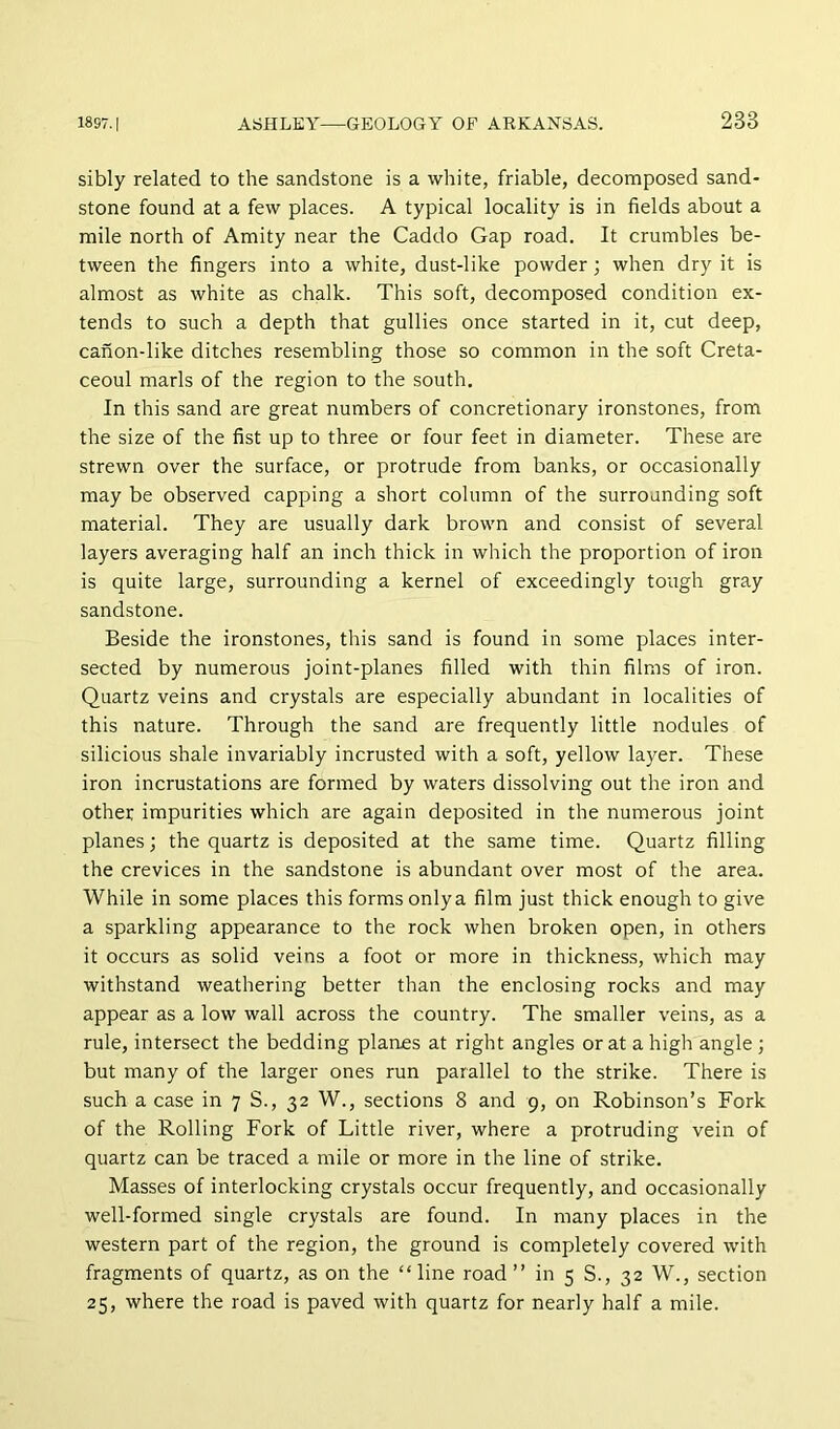sibly related to the sandstone is a white, friable, decomposed sand- stone found at a few places. A typical locality is in fields about a mile north of Amity near the Caddo Gap road. It crumbles be- tween the fingers into a white, dust-like powder; when dry it is almost as white as chalk. This soft, decomposed condition ex- tends to such a depth that gullies once started in it, cut deep, canon-like ditches resembling those so common in the soft Creta- ceoul marls of the region to the south. In this sand are great numbers of concretionary ironstones, from the size of the fist up to three or four feet in diameter. These are strewn over the surface, or protrude from banks, or occasionally may be observed capping a short column of the surrounding soft material. They are usually dark brown and consist of several layers averaging half an inch thick in which the proportion of iron is quite large, surrounding a kernel of exceedingly tough gray sandstone. Beside the ironstones, this sand is found in some places inter- sected by numerous joint-planes filled with thin films of iron. Quartz veins and crystals are especially abundant in localities of this nature. Through the sand are frequently little nodules of silicious shale invariably incrusted with a soft, yellow layer. These iron incrustations are formed by waters dissolving out the iron and other impurities which are again deposited in the numerous joint planes; the quartz is deposited at the same time. Quartz filling the crevices in the sandstone is abundant over most of the area. While in some places this forms only a film just thick enough to give a sparkling appearance to the rock when broken open, in others it occurs as solid veins a foot or more in thickness, which may withstand weathering better than the enclosing rocks and may appear as a low wall across the country. The smaller veins, as a rule, intersect the bedding planes at right angles or at a high angle; but many of the larger ones run parallel to the strike. There is such a case in 7 S., 32 W., sections 8 and 9, on Robinson’s Fork of the Rolling Fork of Little river, where a protruding vein of quartz can be traced a mile or more in the line of strike. Masses of interlocking crystals occur frequently, and occasionally well-formed single crystals are found. In many places in the western part of the region, the ground is completely covered with fragments of quartz, as on the “ line road ” in 5 S., 32 W., section 25, where the road is paved with quartz for nearly half a mile.