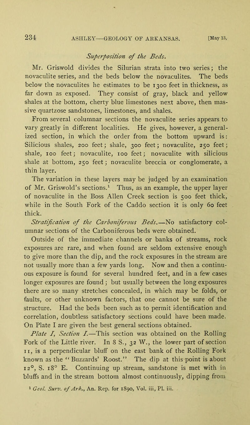Superposition of the Beds. Mr. Griswold divides the Silurian strata into two series; the novaculite series, and the beds below the novaculites. The beds below the novaculites he estimates to be 1300 feet in thickness, as far down as exposed. They consist of gray, black and yellow shales at the bottom, cherty blue limestones next above, then mas- sive quartzose sandstones, limestones, and shales. From several columnar sections the novaculite series appears to vary greatly in different localities. He gives, however, a general- ized section, in which the order from the bottom upward is: Silicious shales, 200 feet; shale, 300 feet; novaculite, 250 feet; shale, 100 feet; novaculite, 100 feet; novaculite with silicious shale at bottom, 250 feet; novaculite breccia or conglomerate, a thin layer. The variation in these layers may be judged by an examination of Mr. Griswold’s sections.^ Thus, as an example, the upper layer of novaculite in the Boss Allen Creek section is 500 feet thick, while in the South Fork of the Caddo section it is only 60 feet thick. Stratification of the Carbojiiferous Beds.—No satisfactory col- umnar sections of the Carboniferous beds were obtained. Outside of the immediate channels or banks of streams, rock exposures are rare, and when found are seldom extensive enough to give more than the dip, and the rock exposures in the stream are not usually more than a few yards long. Now and then a continu- ous exposure is found for several hundred feet, and in a few cases longer exposures are found ; but usually between the long exposures there are so many stretches concealed, in which may be folds, or faults, or other unknown factors, that one cannot be sure of the structure. Had the beds been such as to permit identification and correlation, doubtless satisfactory sections could have been made. On Plate I are given the best general sections obtained. Plate /, Section I.—This section was obtained on the Rolling Fork of the Little river. In 8 S., 32 W., the lower part of section II, is a perpendicular bluff on the east bank of the Rolling Fork known as the “ Buzzards’ Roost.” The dip at this point is about 12°, S. 18° E. Continuing up stream, sandstone is met with in bluffs and in the stream bottom almost continuously, dipping from