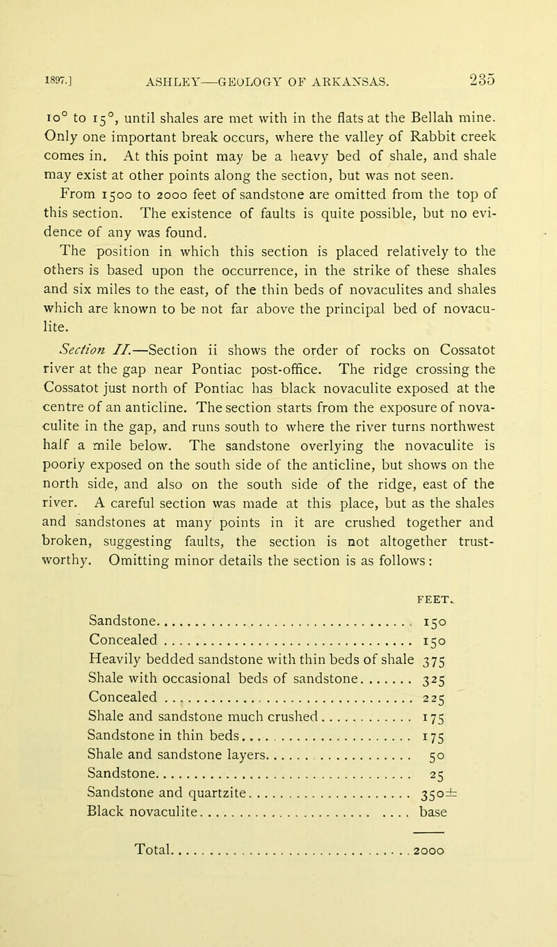 io° to 15°, until shales are met with in the flats at the Bellah mine. Only one important break occurs, where the valley of Rabbit creek comes in. At this point may be a heavy bed of shale, and shale may exist at other points along the section, but was not seen. From 1500 to 2000 feet of sandstone are omitted from the top of this section. The existence of faults is quite possible, but no evi- dence of any was found. The position in which this section is placed relatively to the others is based upon the occurrence, in the strike of these shales and six miles to the east, of the thin beds of novaculites and shales which are known to be not far above the principal bed of novacu- lite. Sec/ion II.—Section ii shows the order of rocks on Cossatot river at the gap near Pontiac post-office. The ridge crossing the Cossatot just north of Pontiac has black novaculite exposed at the centre of an anticline. The section starts from the exposure of nova- culite in the gap, and runs south to where the river turns northwest half a mile below. The sandstone overlying the novaculite is poorly exposed on the south side of the anticline, but shows on the north side, and also on the south side of the ridge, east of the river. A careful section was made at this place, but as the shales and sandstones at many points in it are crushed together and broken, suggesting faults, the section is not altogether trust- worthy. Omitting minor details the section is as follows: FEET. Sandstone 150 Concealed 150 Heavily bedded sandstone with thin beds of shale 375 Shale with occasional beds of sandstone 325 Concealed 225 Shale and sandstone much crushed 175 Sandstone in thin beds 175 Shale and sandstone layers 50 Sandstone 25 Sandstone and quartzite 35°=^ Black novaculite base Total, 2000