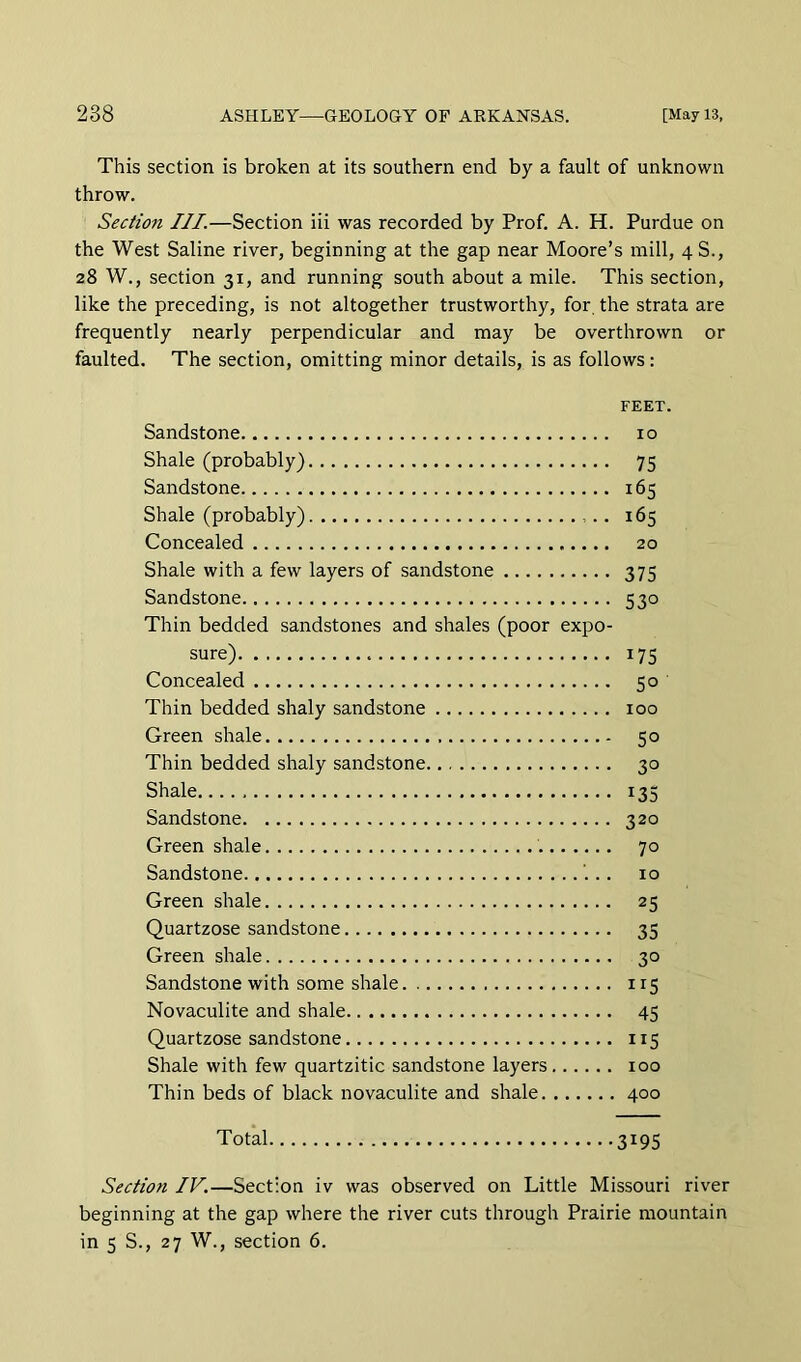 This section is broken at its southern end by a fault of unknown throw. Section III.—Section iii was recorded by Prof. A. H. Purdue on the West Saline river, beginning at the gap near Moore’s mill, 4 S., 28 W., section 31, and running south about a mile. This section, like the preceding, is not altogether trustworthy, for the strata are frequently nearly perpendicular and may be overthrown or faulted. The section, omitting minor details, is as follows: FEET. Sandstone 10 Shale (probably) 75 Sandstone 165 Shale (probably) 165 Concealed 20 Shale with a few layers of sandstone 375 Sandstone 530 Thin bedded sandstones and shales (poor expo- sure) 175 Concealed 50 Thin bedded shaly sandstone 100 Green shale 50 Thin bedded shaly sandstone 30 Shale 135 Sandstone 320 Green shale 70 Sandstone 10 Green shale 25 Quartzose sandstone 35 Green shale 30 Sandstone with some shale 115 Novaculite and shale 45 Quartzose sandstone 115 Shale with few quartzitic sandstone layers 100 Thin beds of black novaculite and shale 400 Total 3195 Section IV.—Section iv was observed on Little Missouri river beginning at the gap where the river cuts through Prairie mountain in 5 S., 27 W., section 6.