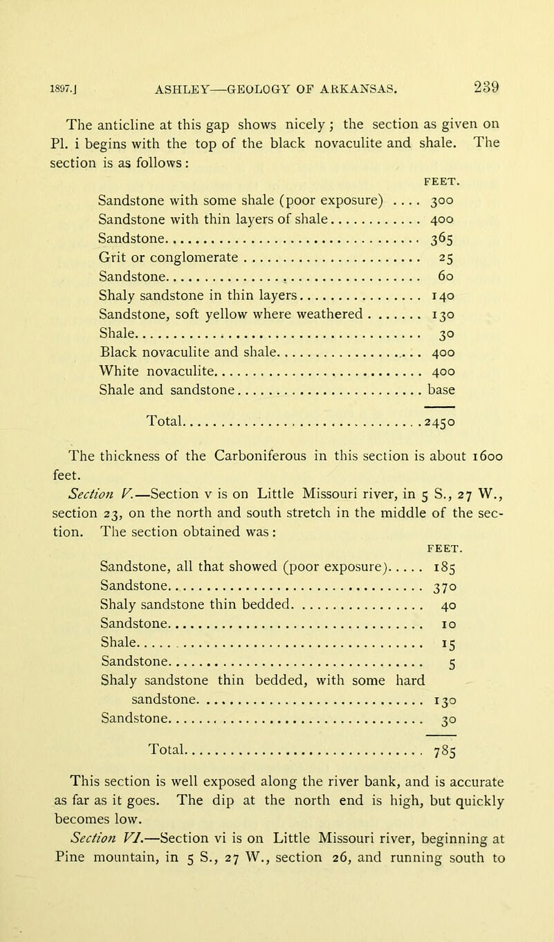 The anticline at this gap shows nicely ; the section as given on PI. i begins with the top of the black novaculite and shale. The section is as follows: FEET. Sandstone with some shale (poor exposure) .... 300 Sandstone with thin layers of shale 400 Sandstone 365 Grit or conglomerate 25 Sandstone 60 Shaly sandstone in thin layers 140 Sandstone, soft yellow where weathered 130 Shale 30 Black novaculite and shale 400 White novaculite 400 Shale and sandstone base Total 2450 The thickness of the Carboniferous in this section is about 1600 feet. Section V.—Section v is on Little Missouri river, in 5 S., 27 W., section 23, on the north and south stretch in the middle of the sec- tion. The section obtained was : FEET. Sandstone, all that showed (poor exposure) 185 Sandstone 370 Shaly sandstone thin bedded 40 Sandstone 10 Shale 15 Sandstone 5 Shaly sandstone thin bedded, with some hard sandstone 130 Sandstone 30 Total 785 This section is well exposed along the river bank, and is accurate as far as it goes. The dip at the north end is high, but quickly becomes low. Section VI.—Section vi is on Little Missouri river, beginning at Pine mountain, in 5 S., 27 W., section 26, and running south to