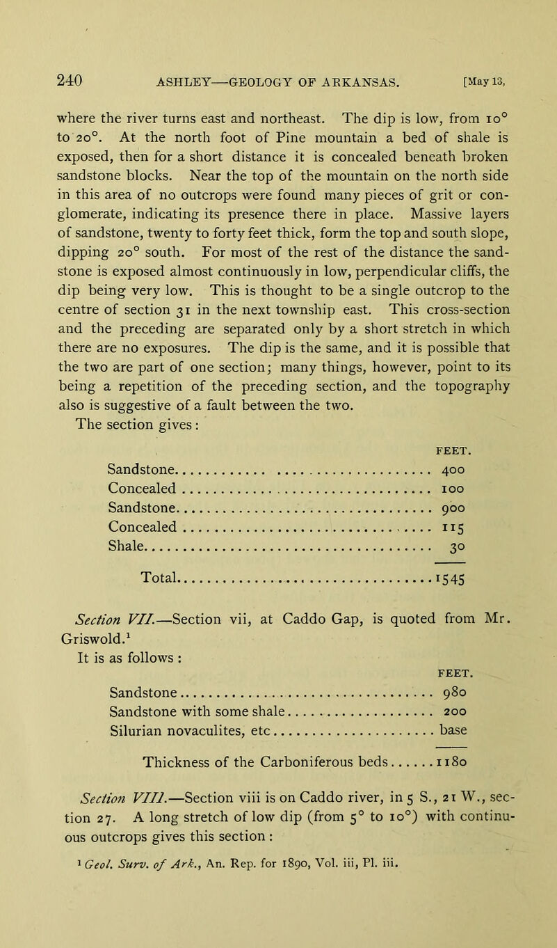 where the river turns east and northeast. The dip is low, from io° to 20°. At the north foot of Pine mountain a bed of shale is exposed, then for a short distance it is concealed beneath broken sandstone blocks. Near the top of the mountain on the north side in this area of no outcrops were found many pieces of grit or con- glomerate, indicating its presence there in place. Massive layers of sandstone, twenty to forty feet thick, form the top and south slope, dipping 20° south. For most of the rest of the distance the sand- stone is exposed almost continuously in low, perpendicular cliffs, the dip being very low. This is thought to be a single outcrop to the centre of section 31 in the next township east. This cross-section and the preceding are separated only by a short stretch in which there are no exposures. The dip is the same, and it is possible that the two are part of one section; many things, however, point to its being a repetition of the preceding section, and the topography also is suggestive of a fault between the two. The section gives: Sandstone. Concealed Sandstone. Concealed Shale FEET, 400 100 900 115 30 Total 1545 Section VII.—Section vii, at Caddo Gap, is quoted from Mr. Griswold.^ It is as follows : FEET. Sandstone 980 Sandstone with some shale 200 Silurian novaculites, etc base Thickness of the Carboniferous beds 1180 Section VIII—Section viii is on Caddo river, in 5 S., 21 W., sec- tion 27. A long stretch of low dip (from 5° to 10°) with continu- ous outcrops gives this section :
