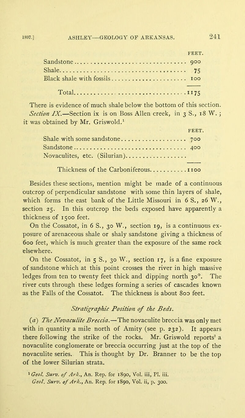 211 FEET. Sandstone 900 Shale 75 Black shale with fossils 100 Total 1175 There is evidence of much shale below the bottom of this section. Section IX.—Section ix is on Boss Allen creek, in 3 S., 18 W. ; it was obtained by Mr. Griswold.' FEET. Shale with some sandstone 700 Sandstone 400 Novaculites, etc. (Silurian) Thickness of the Carboniferous 1100 Besides these sections, mention might be made of a continuous outcrop of perpendicular sandstone with some thin layers of shale, which forms the east bank of the Little Missouri in 6 S., 26 W., section 25. In this outcrop the beds exposed have apparently a thickness of 1500 feet. On the Cossatot, in 6 S., 30 W., section 19, is a continuous ex- posure of arenaceous shale or shaly sandstone giving a thickness of 600 feet, which is much greater than the exposure of the same rock elsewhere. On the Cossatot, in 5 S., 30 W., section 17, is a fine exposure of sandstone which at this point crosses the river in high massive ledges from ten to twenty feet thick and dipping north 30°. The river cuts through these ledges forming a series of cascades known as the Falls of the Cossatot. The thickness is about 8oo feet. Stratigraphic Position of the Beds. (a) The Novaculite Breccia.—The novaculite breccia was only met with in quantity a mile north of Amity (see p. 232). It appears there following the strike of the rocks. Mr. Griswold reports^ a novaculite conglomerate or breccia occurring just at the top of the novaculite series. This is thought by Dr. Branner to be the top of the lower Silurian strata. ' Geol. Surv. of Ark., An. Rep. for 1890, Vol. iii, PI. iii.