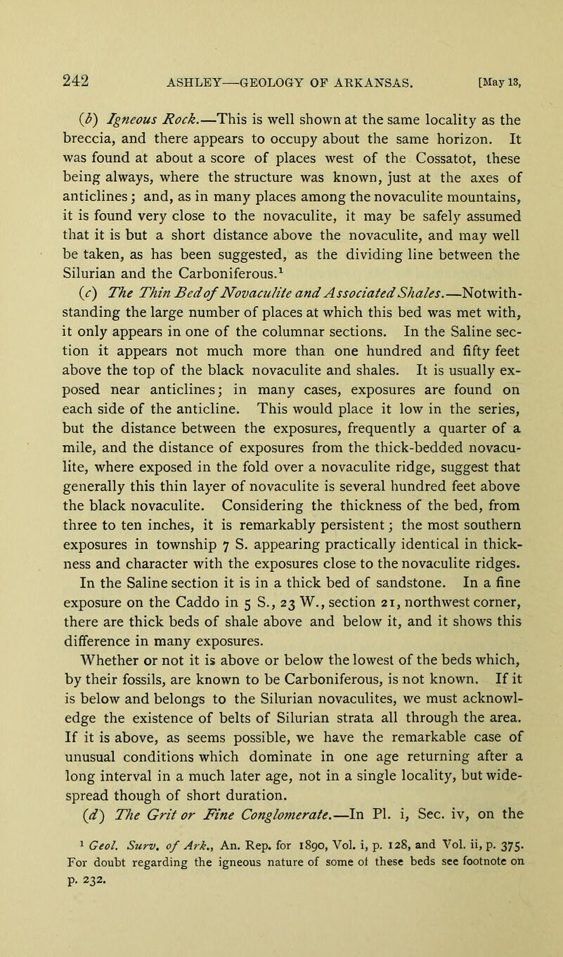 {b) Igneous Rock.—This is well shown at the same locality as the breccia, and there appears to occupy about the same horizon. It was found at about a score of places west of the Cossatot, these being always, where the structure was known, just at the axes of anticlines; and, as in many places among the novaculite mountains, it is found very close to the novaculite, it may be safely assumed that it is but a short distance above the novaculite, and may well be taken, as has been suggested, as the dividing line between the Silurian and the Carboniferous.^ (<r) The Thin Bed of Novaculiie and Associated Shales.—Notwith- standing the large number of places at which this bed was met with, it only appears in one of the columnar sections. In the Saline sec- tion it appears not much more than one hundred and fifty feet above the top of the black novaculite and shales. It is usually ex- posed near anticlines; in many cases, exposures are found on each side of the anticline. This would place it low in the series, but the distance between the exposures, frequently a quarter of a mile, and the distance of exposures from the thick-bedded novacu- lite, where exposed in the fold over a novaculite ridge, suggest that generally this thin layer of novaculite is several hundred feet above the black novaculite. Considering the thickness of the bed, from three to ten inches, it is remarkably persistent; the most southern exposures in township 7 S. appearing practically identical in thick- ness and character with the exposures close to the novaculite ridges. In the Saline section it is in a thick bed of sandstone. In a fine exposure on the Caddo in 5 S., 23 W., section 21, northwest corner, there are thick beds of shale above and below it, and it shows this difference in many exposures. Whether or not it is above or below the lowest of the beds which, by their fossils, are known to be Carboniferous, is not known. If it is below and belongs to the Silurian novaculites, we must acknowl- edge the existence of belts of Silurian strata all through the area. If it is above, as seems possible, we have the remarkable case of unusual conditions which dominate in one age returning after a long interval in a much later age, not in a single locality, but wide- spread though of short duration. (d') The Grit or Fine Conglo77ierate.—In PI. i. Sec. iv, on the ' Geol. Surv, of Ark., An. Rep. for 1890, Vol. i, p. 128, and Vol. ii, p. 375. For doubt regarding the igneous nature of some of these beds see footnote on p. 232.