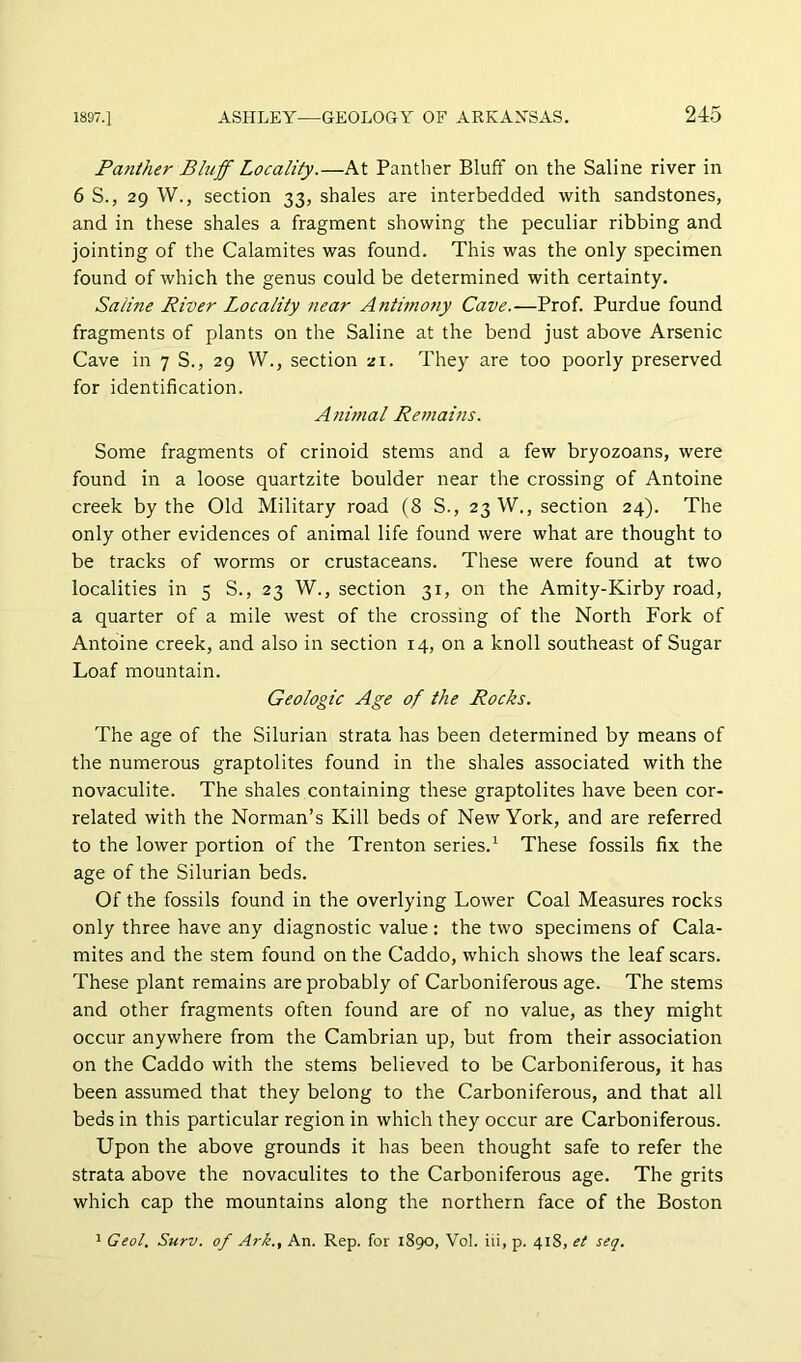 Panther Bluff Locality.—At Panther Bluff on the Saline river in 6 S., 29 W., section 33, shales are interbedded with sandstones, and in these shales a fragment showing the peculiar ribbing and jointing of the Calamites was found. This was the only specimen found of which the genus could be determined with certainty. Saline River Locality near Antimony Cave.—Prof. Purdue found fragments of plants on the Saline at the bend just above Arsenic Cave in 7 S., 29 W., section zi. They are too poorly preserved for identification. Animal Remains. Some fragments of crinoid stems and a few bryozoans, were found in a loose quartzite boulder near the crossing of Antoine creek by the Old Military road (8 S., 23 W., section 24). The only other evidences of animal life found were what are thought to be tracks of worms or crustaceans. These were found at two localities in 5 S., 23 W., section 31, on the Amity-Kirby road, a quarter of a mile west of the crossing of the North Fork of Antoine creek, and also in section 14, on a knoll southeast of Sugar Loaf mountain. Geologic Age of the Rocks. The age of the Silurian strata has been determined by means of the numerous graptolites found in the shales associated with the novaculite. The shales containing these graptolites have been cor- related with the Norman’s Kill beds of New York, and are referred to the lower portion of the Trenton series.’^ These fossils fix the age of the Silurian beds. Of the fossils found in the overlying Lower Coal Measures rocks only three have any diagnostic value; the two specimens of Cala- mites and the stem found on the Caddo, which shows the leaf scars. These plant remains are probably of Carboniferous age. The stems and other fragments often found are of no value, as they might occur anywhere from the Cambrian up, but from their association on the Caddo with the stems believed to be Carboniferous, it has been assumed that they belong to the Carboniferous, and that all beds in this particular region in which they occur are Carboniferous. Upon the above grounds it has been thought safe to refer the strata above the novaculites to the Carboniferous age. The grits which cap the mountains along the northern face of the Boston