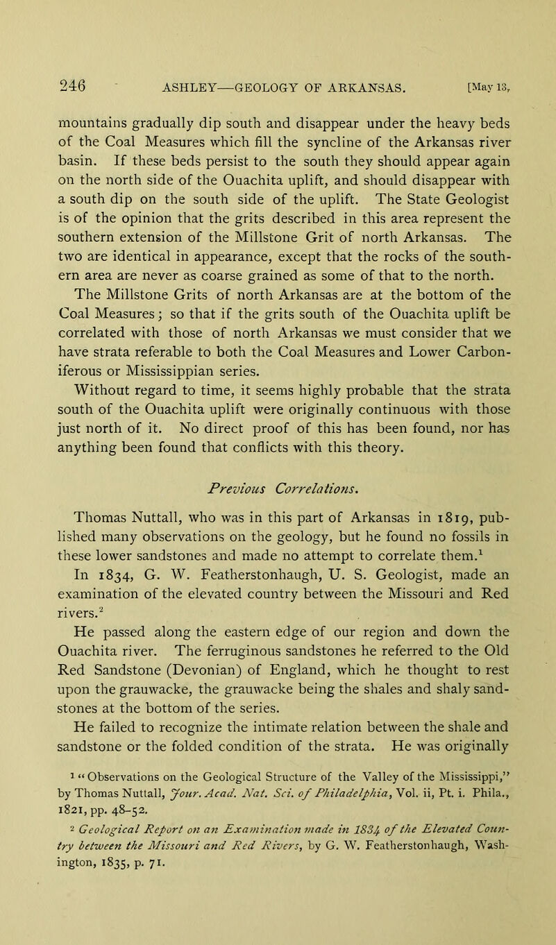 mountains gradually dip south and disappear under the heavy beds of the Coal Measures which fill the syncline of the Arkansas river basin. If these beds persist to the south they should appear again on the north side of the Ouachita uplift, and should disappear with a south dip on the south side of the uplift. The State Geologist is of the opinion that the grits described in this area represent the southern extension of the Millstone Grit of north Arkansas. The two are identical in appearance, except that the rocks of the south- ern area are never as coarse grained as some of that to the north. The Millstone Grits of north Arkansas are at the bottom of the Coal Measures; so that if the grits south of the Ouachita uplift be correlated with those of north Arkansas we must consider that we have strata referable to both the Coal Measures and Lower Carbon- iferous or Mississippian series. Without regard to time, it seems highly probable that the strata south of the Ouachita uplift were originally continuous with those just north of it. No direct proof of this has been found, nor has anything been found that conflicts with this theory. Previous Correlations. Thomas Nuttall, who was in this part of Arkansas in 1819, pub- lished many observations on the geology, but he found no fossils in these lower sandstones and made no attempt to correlate them.^ In 1834, G. W. Featherstonhaugh, U. S. Geologist, made an examination of the elevated country between the Missouri and Red rivers. He passed along the eastern edge of our region and down the Ouachita river. The ferruginous sandstones he referred to the Old Red Sandstone (Devonian) of England, which he thought to rest upon the grauwacke, the grauwacke being the shales and shaly sand- stones at the bottom of the series. He failed to recognize the intimate relation between the shale and sandstone or the folded condition of the strata. He was originally 1 “ Observations on the Geological Structure of the Valley of the Mississippi,” by Thomas Nuttall, Jour. Acad. Nat. Sci. of Philadelphia, Vol. ii, Pt. i. Phila., 1821, pp. 48-52. 2 Geological Report on ati Examinationmade in 1834 of the Elevated Coun- try between the Missouri and Red Rivers, by G. W. Featherstonhaugh, Wash- ington, 1835, P- 71-