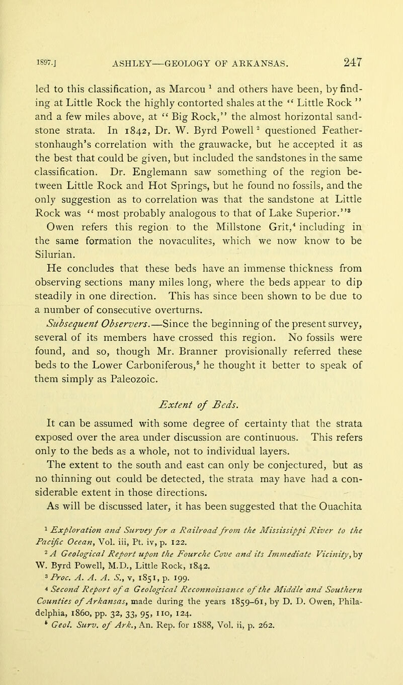 led to this classification, as Marcou ^ and others have been, by find- ing at Little Rock the highly contorted shales at the “ Little Rock ” and a few miles above, at “ Big Rock,” the almost horizontal sand- stone strata. In 1842, Dr. W. Byrd PowelP questioned Feather- stonhaugh’s correlation with the grauwacke, but he accepted it as the best that could be given, but included the sandstones in the same classification. Dr. Englemann saw something of the region be- tween Little Rock and Hot Springs, but he found no fossils, and the only suggestion as to correlation was that the sandstone at Little Rock was “ most probably analogous to that of Lake Superior.”* Owen refers this region to the Millstone Grit,^ including in the same formation the novaculites, which we now know to be Silurian. He concludes that these beds have an immense thickness from observing sections many miles long, where the beds appear to dip steadily in one direction. This has since been shown to be due to a number of consecutive overturns. Subsequent Observers.—Since the beginning of the present survey, several of its members have crossed this region. No fossils were found, and so, though Mr. Branner provisionally referred these beds to the Lower Carboniferous,' he thought it better to speak of them simply as Paleozoic. Extent of Beds. It can be assumed with some degree of certainty that the strata exposed over the area under discussion are continuous. This refers only to the beds as a whole, not to individual layers. The extent to the south and east can only be conjectured, but as no thinning out could be detected, the strata may have had a con- siderable extent in those directions. As will be discussed later, it has been suggested that the Ouachita 1 Exploration and Survey for a Railroad from the Mississippi River to the Pacific Ocean, Vol. iii, Pt. iv, p. 122. 2 A Geological Report upon the Fourche Cove and its Immediate Vicinity, by W. Byrd Powell, M.D., Little Rock, 1842. ^ Proc. A. A. A. S., v, 1851, p. 199. * Second Report of a Geological Reconnoissance of the Middle and Southern Counties of Arkansas, made during the years 1859-61, by D. D. Owen, Phila- delphia, i860, pp. 32, 33, 95, no, 124.