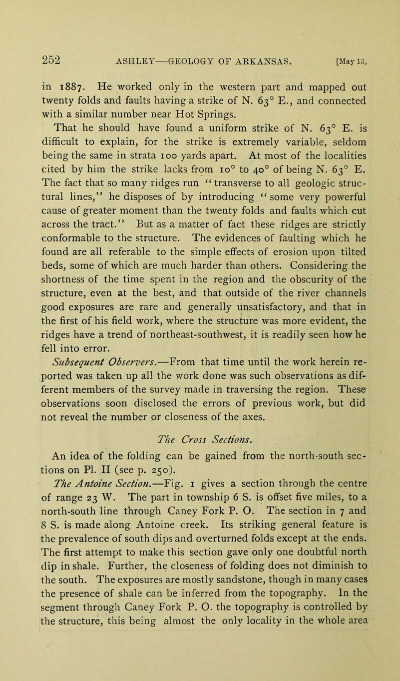 in 1887. He worked only in the western part and mapped out twenty folds and faults having a strike of N. 63° E., and connected with a similar number near Hot Springs. That he should have found a uniform strike of N. 63° E. is difficult to explain, for the strike is extremely variable, seldom being the same in strata 100 yards apart. At most of the localities cited by him the strike lacks from 10° to 40° of being N. 63° E. The fact that so many ridges run “ transverse to all geologic struc- tural lines,” he disposes of by introducing “some very powerful cause of greater moment than the twenty folds and faults which cut across the tract.” But as a matter of fact these ridges are strictly conformable to the structure. The evidences of faulting which he found are all referable to the simple effects of erosion upon tilted beds, some of which are much harder than others. Considering the shortness of the time spent in the region and the obscurity of the structure, even at the best, and that outside of the river channels good exposures are rare and generally unsatisfactory, and that in the first of his field work, where the structure was more evident, the ridges have a trend of northeast-southwest, it is readily seen how he fell into error. Subsequent Observers.—From that time until the work herein re- ported was taken up all the work done was such observations as dif- ferent members of the survey made in traversing the region. These observations soon disclosed the errors of previous work, but did not reveal the number or closeness of the axes. The Cross Sections. An idea of the folding can be gained from the north-south sec- tions on PI. II (see p. 250). The Antoine Section.—Fig. i gives a section through the centre of range 23 W. The part in township 6 S. is offset five miles, to a north-south line through Caney Fork P. O. The section in 7 and 8 S. is made along Antoine creek. Its striking general feature is the prevalence of south dips and overturned folds except at the ends. The first attempt to make this section gave only one doubtful north dip in shale. Further, the closeness of folding does not diminish to the south. The exposures are mostly sandstone, though in many cases the presence of shale can be inferred from the topography. In the segment through Caney Fork P. O. the topography is controlled by the structure, this being almost the only locality in the whole area