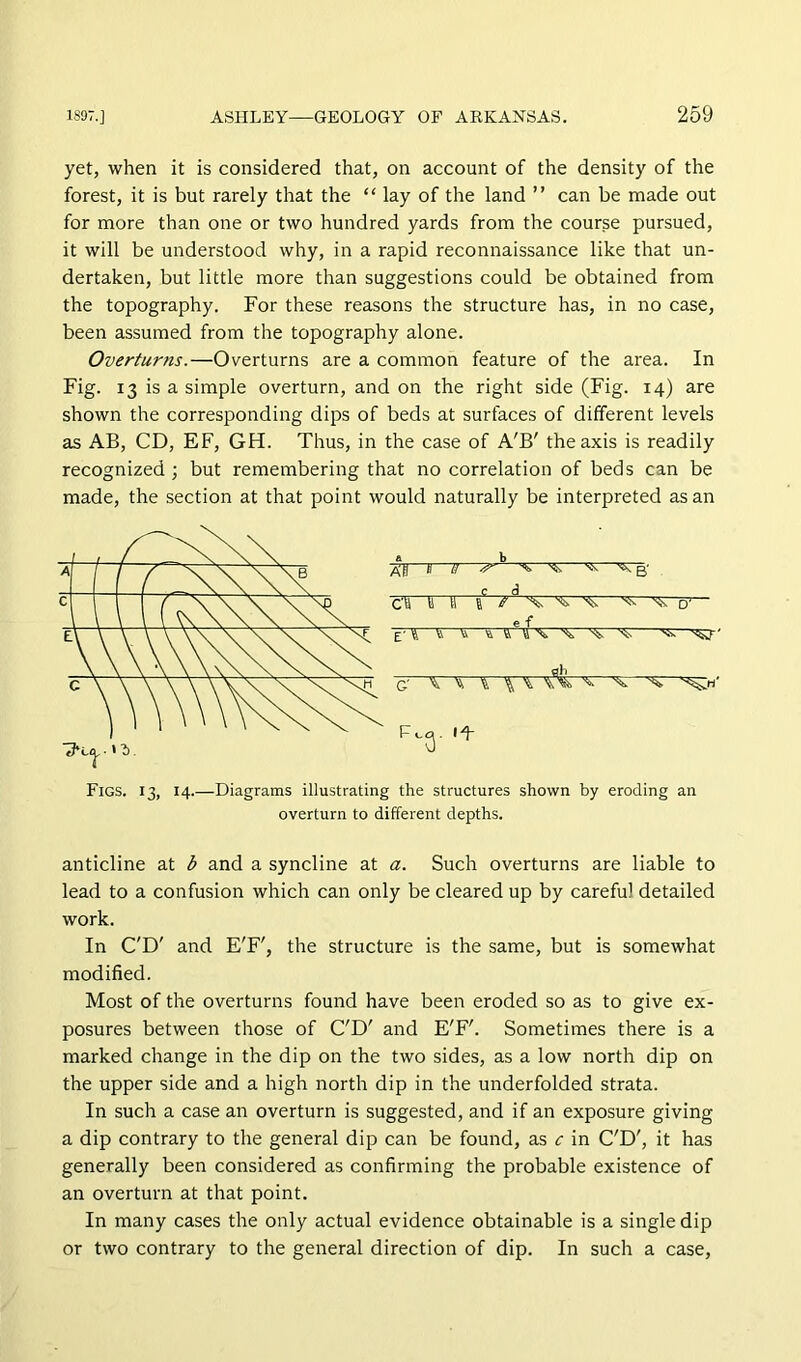 yet, when it is considered that, on account of the density of the forest, it is but rarely that the “ lay of the land ” can be made out for more than one or two hundred yards from the course pursued, it will be understood why, in a rapid reconnaissance like that un- dertaken, but little more than suggestions could be obtained from the topography. For these reasons the structure has, in no case, been assumed from the topography alone. Overturns.—Overturns are a common feature of the area. In Fig. 13 is a simple overturn, and on the right side (Fig. 14) are shown the corresponding dips of beds at surfaces of different levels as AB, CD, EF, GH. Thus, in the case of A'B' the axis is readily recognized j but remembering that no correlation of beds can be made, the section at that point would naturally be interpreted as an a b /o:ii 1—^ ^ r w C'H T1 a /E -8^ e f ■ O'— E' 4 T ^ ft ^ ^ flb- Figs. 13, 14.—Diagrams illustrating the structures shown by eroding an overturn to different depths. anticline at b and a syncline at a. Such overturns are liable to lead to a confusion which can only be cleared up by careful detailed work. In C'D' and E'F', the structure is the same, but is somewhat modified. Most of the overturns found have been eroded so as to give ex- posures between those of C'D' and E'F'. Sometimes there is a marked change in the dip on the two sides, as a low north dip on the upper side and a high north dip in the underfolded strata. In such a case an overturn is suggested, and if an exposure giving a dip contrary to the general dip can be found, as c in C'D', it has generally been considered as confirming the probable existence of an overturn at that point. In many cases the only actual evidence obtainable is a single dip or two contrary to the general direction of dip. In such a case.