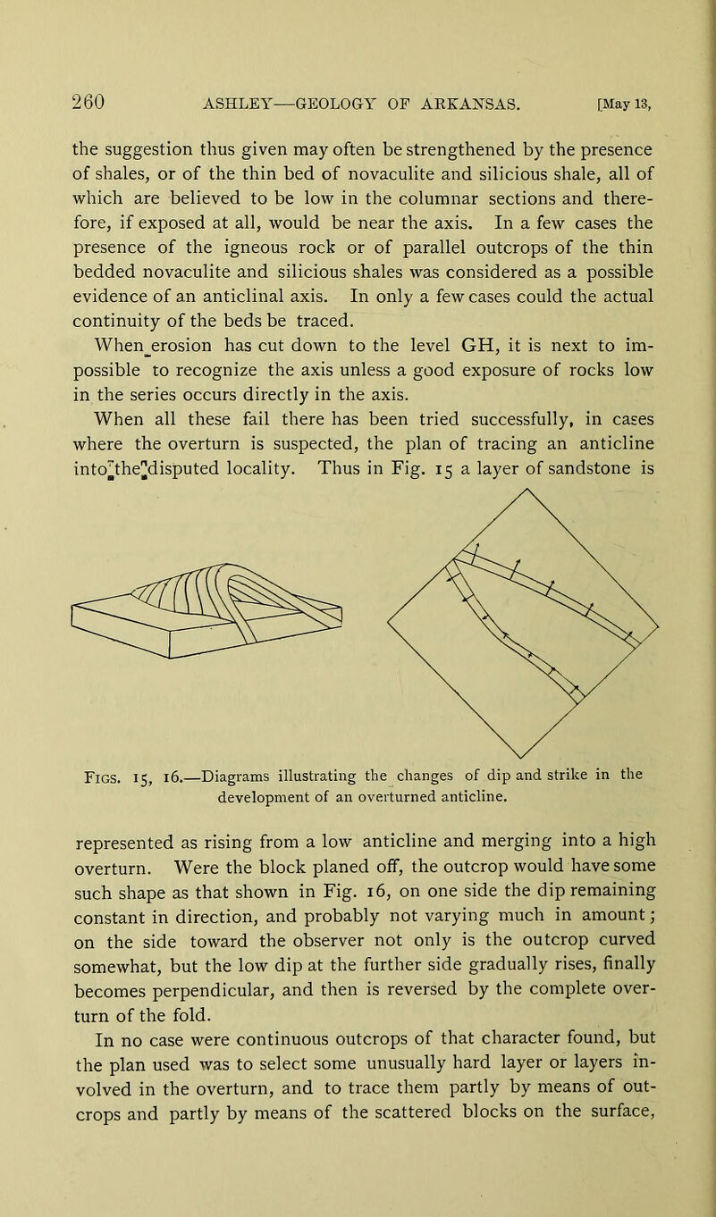 the suggestion thus given may often be strengthened by the presence of shales, or of the thin bed of novaculite and silicious shale, all of which are believed to be low in the columnar sections and there- fore, if exposed at all, would be near the axis. In a few cases the presence of the igneous rock or of parallel outcrops of the thin bedded novaculite and silicious shales was considered as a possible evidence of an anticlinal axis. In only a few cases could the actual continuity of the beds be traced. When__erosion has cut down to the level GH, it is next to im- possible to recognize the axis unless a good exposure of rocks low in the series occurs directly in the axis. When all these fail there has been tried successfully, in cases where the overturn is suspected, the plan of tracing an anticline into^the|]disputed locality. Thus in Fig. 15 a layer of sandstone is Figs. 15, 16.—Diagrams illustrating the changes of dip and strike in the development of an overturned anticline. represented as rising from a low anticline and merging into a high overturn. Were the block planed off, the outcrop would have some such shape as that shown in Fig. 16, on one side the dip remaining constant in direction, and probably not varying much in amount; on the side toward the observer not only is the outcrop curved somewhat, but the low dip at the further side gradually rises, finally becomes perpendicular, and then is reversed by the complete over- turn of the fold. In no case were continuous outcrops of that character found, but the plan used was to select some unusually hard layer or layers in- volved in the overturn, and to trace them partly by means of out- crops and partly by means of the scattered blocks on the surface.