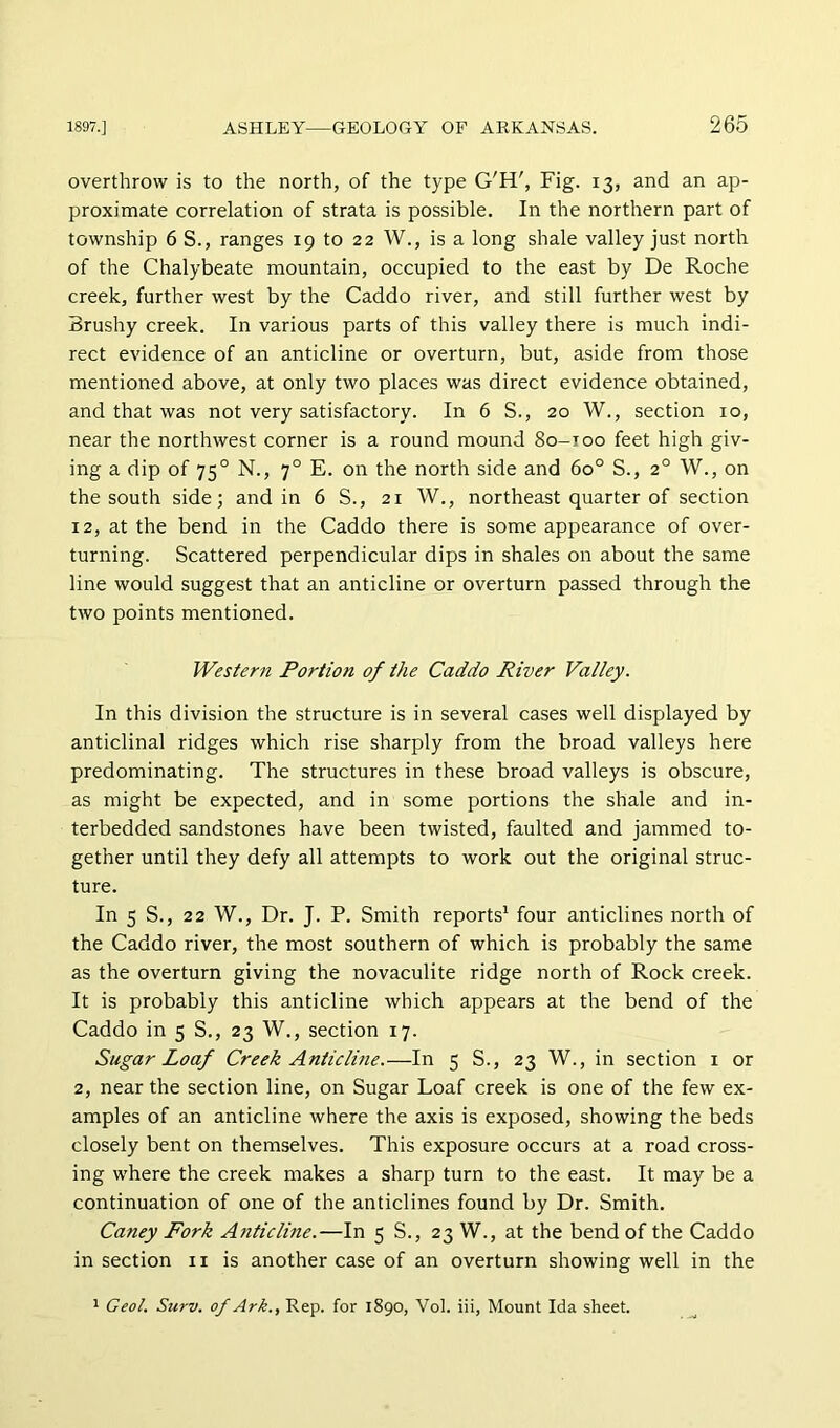 overthrow is to the north, of the type G'H', Fig. 13, and an ap- proximate correlation of strata is possible. In the northern part of township 6 S., ranges 19 to 22 W., is a long shale valley just north of the Chalybeate mountain, occupied to the east by De Roche creek, further west by the Caddo river, and still further west by Brushy creek. In various parts of this valley there is much indi- rect evidence of an anticline or overturn, but, aside from those mentioned above, at only two places was direct evidence obtained, and that was not very satisfactory. In 6 S., 20 W., section 10, near the northwest corner is a round mound 80-100 feet high giv- ing a dip of 75° N., 7° E. on the north side and 60° S., 2° W., on the south side; and in 6 S., 21 W., northeast quarter of section 12, at the bend in the Caddo there is some appearance of over- turning. Scattered perpendicular dips in shales on about the same line would suggest that an anticline or overturn passed through the tivo points mentioned. Western Portion of the Caddo River Valley. In this division the structure is in several cases well displayed by anticlinal ridges which rise sharply from the broad valleys here predominating. The structures in these broad valleys is obscure, as might be expected, and in some portions the shale and in- terbedded sandstones have been twisted, faulted and jammed to- gether until they defy all attempts to work out the original struc- ture. In 5 S., 22 W., Dr. J. P. Smith reports' four anticlines north of the Caddo river, the most southern of which is probably the same as the overturn giving the novaculite ridge north of Rock creek. It is probably this anticline which appears at the bend of the Caddo in 5 S., 23 W., section 17. Sugar Loaf Creek Anticlme.—In 5 S., 23 W., in section i or 2, near the section line, on Sugar Loaf creek is one of the few ex- amples of an anticline where the axis is exposed, showing the beds closely bent on themselves. This exposure occurs at a road cross- ing where the creek makes a sharp turn to the east. It may be a continuation of one of the anticlines found by Dr. Smith. Caney Fork A7iticline.—In 5 S., 23 W., at the bend of the Caddo in section ii is another case of an overturn showing well in the 1 Geol. Surv. of Ark., Rep. for 1890, Vol. iii, Mount Ida sheet.