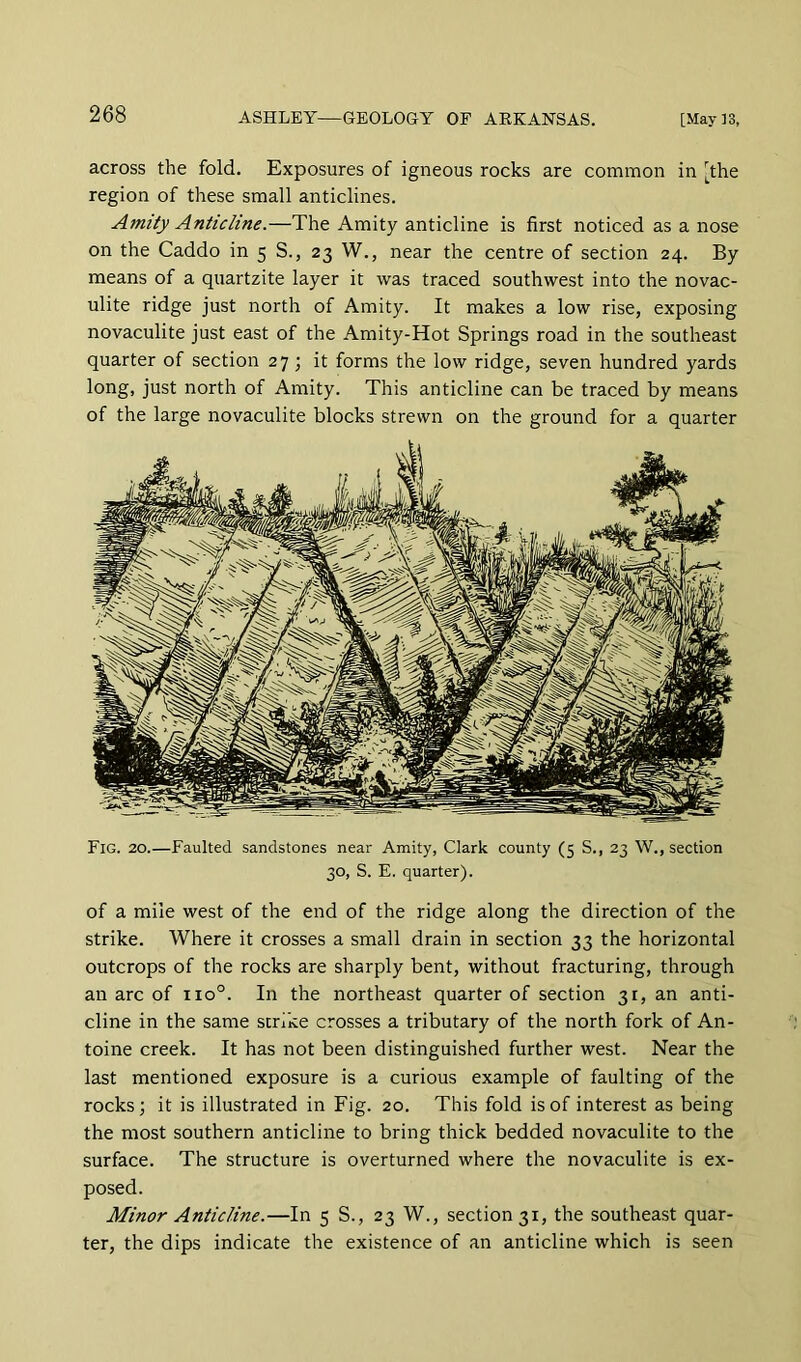 across the fold. Exposures of igneous rocks are common in [the region of these small anticlines. Amity Anticline.—The Amity anticline is first noticed as a nose on the Caddo in 5 S., 23 W., near the centre of section 24. By means of a quartzite layer it was traced southwest into the novac- ulite ridge just north of Amity. It makes a low rise, exposing novaculite just east of the Amity-Hot Springs road in the southeast quarter of section 27; it forms the low ridge, seven hundred yards long, just north of Amity. This anticline can be traced by means of the large novaculite blocks strewn on the ground for a quarter Fig. 20.—Faulted sandstones near Amity, Clark county (5 S., 23 W., section 30, S. E. quarter). of a mile west of the end of the ridge along the direction of the strike. Where it crosses a small drain in section 33 the horizontal outcrops of the rocks are sharply bent, without fracturing, through an arc of 110°. In the northeast quarter of section 31, an anti- cline in the same strike crosses a tributary of the north fork of An- toine creek. It has not been distinguished further west. Near the last mentioned exposure is a curious example of faulting of the rocks 3 it is illustrated in Fig. 20. This fold is of interest as being the most southern anticline to bring thick bedded novaculite to the surface. The structure is overturned where the novaculite is ex- posed. Minor Anticline.—In 5 S., 23 W., section 31, the southeast quar- ter, the dips indicate the existence of an anticline which is seen