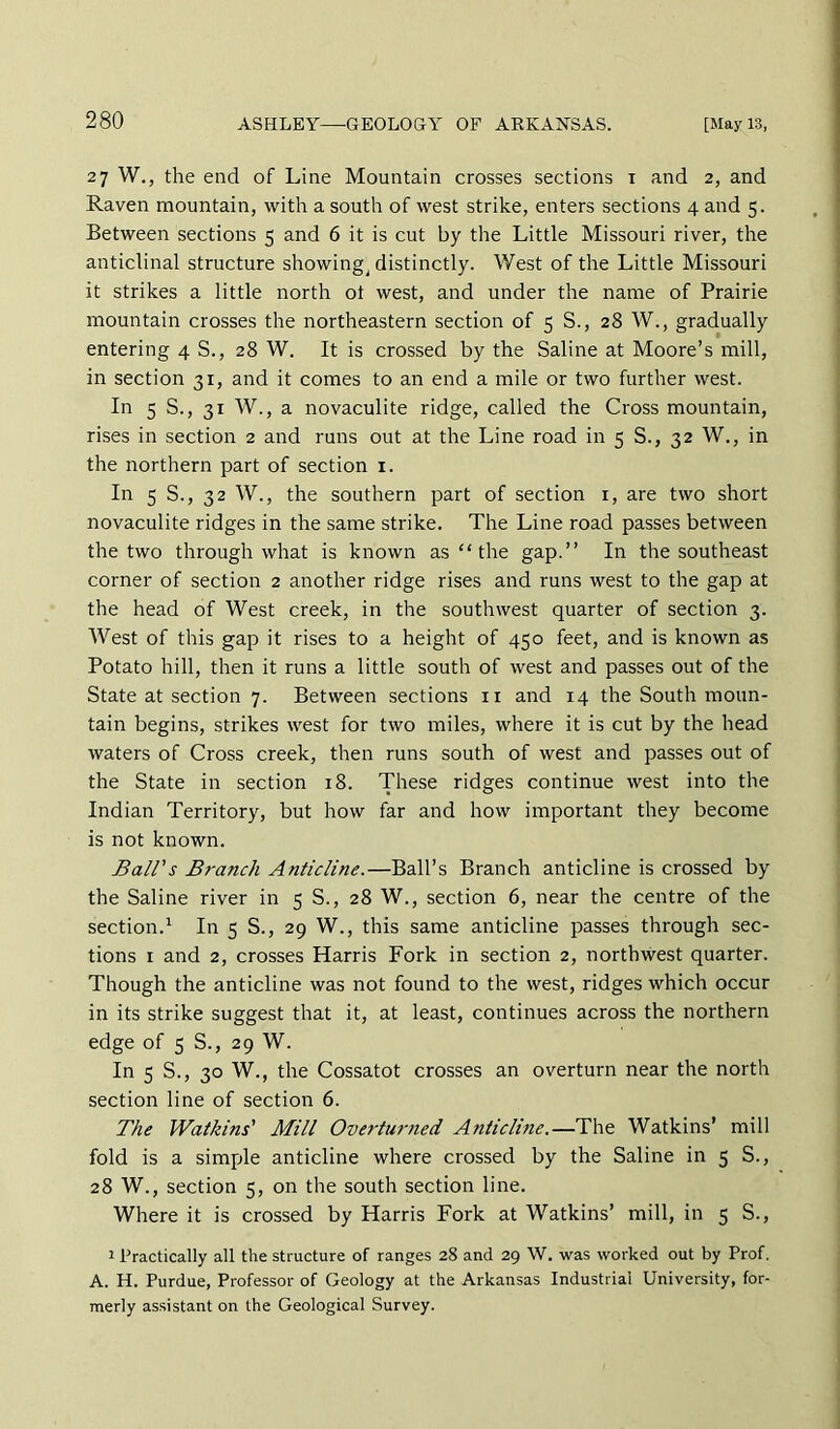 27 W., the end of Line Mountain crosses sections i and 2, and Raven mountain, with a south of west strike, enters sections 4 and 5. Between sections 5 and 6 it is cut by the Little Missouri river, the anticlinal structure showing^ distinctly. West of the Little Missouri it strikes a little north ot west, and under the name of Prairie mountain crosses the northeastern section of 5 S., 28 W., gradually entering 4 S., 28 W. It is crossed by the Saline at Moore’s mill, in section 31, and it comes to an end a mile or two further west. In 5 S., 31 W., a novaculite ridge, called the Cross mountain, rises in section 2 and runs out at the Line road in 5 S., 32 W., in the northern part of section i. In 5 S., 32 W., the southern part of section i, are two short novaculite ridges in the same strike. The Line road passes between the two through what is known as “ the gap.” In the southeast corner of section 2 another ridge rises and runs west to the gap at the head of West creek, in the southwest quarter of section 3. West of this gap it rises to a height of 450 feet, and is known as Potato hill, then it runs a little south of west and passes out of the State at section 7. Between sections ii and 14 the South moun- tain begins, strikes west for two miles, where it is cut by the head waters of Cross creek, then runs south of west and passes out of the State in section 18. These ridges continue west into the Indian Territory, but how far and how important they become is not known. Ball's Branch Anticline.—Ball’s Branch anticline is crossed by the Saline river in 5 S., 28 W., section 6, near the centre of the section.^ In 5 S., 29 W., this same anticline passes through sec- tions I and 2, crosses Harris Fork in section 2, northwest quarter. Though the anticline was not found to the west, ridges which occur in its strike suggest that it, at least, continues across the northern edge of 5 S., 29 W. In 5 S., 30 W., the Cossatot crosses an overturn near the north section line of section 6. The Watkins' Mill Overturned Anticline.—The Watkins’ mill fold is a simple anticline where crossed by the Saline in 5 S., 28 W., section 5, on the south section line. Where it is crossed by Harris Fork at Watkins’ mill, in 5 S., J Practically all the structure of ranges 28 and 29 W. was worked out by Prof. A. H. Purdue, Professor of Geology at the Arkansas Industrial University, for- merly assistant on the Geological Survey.