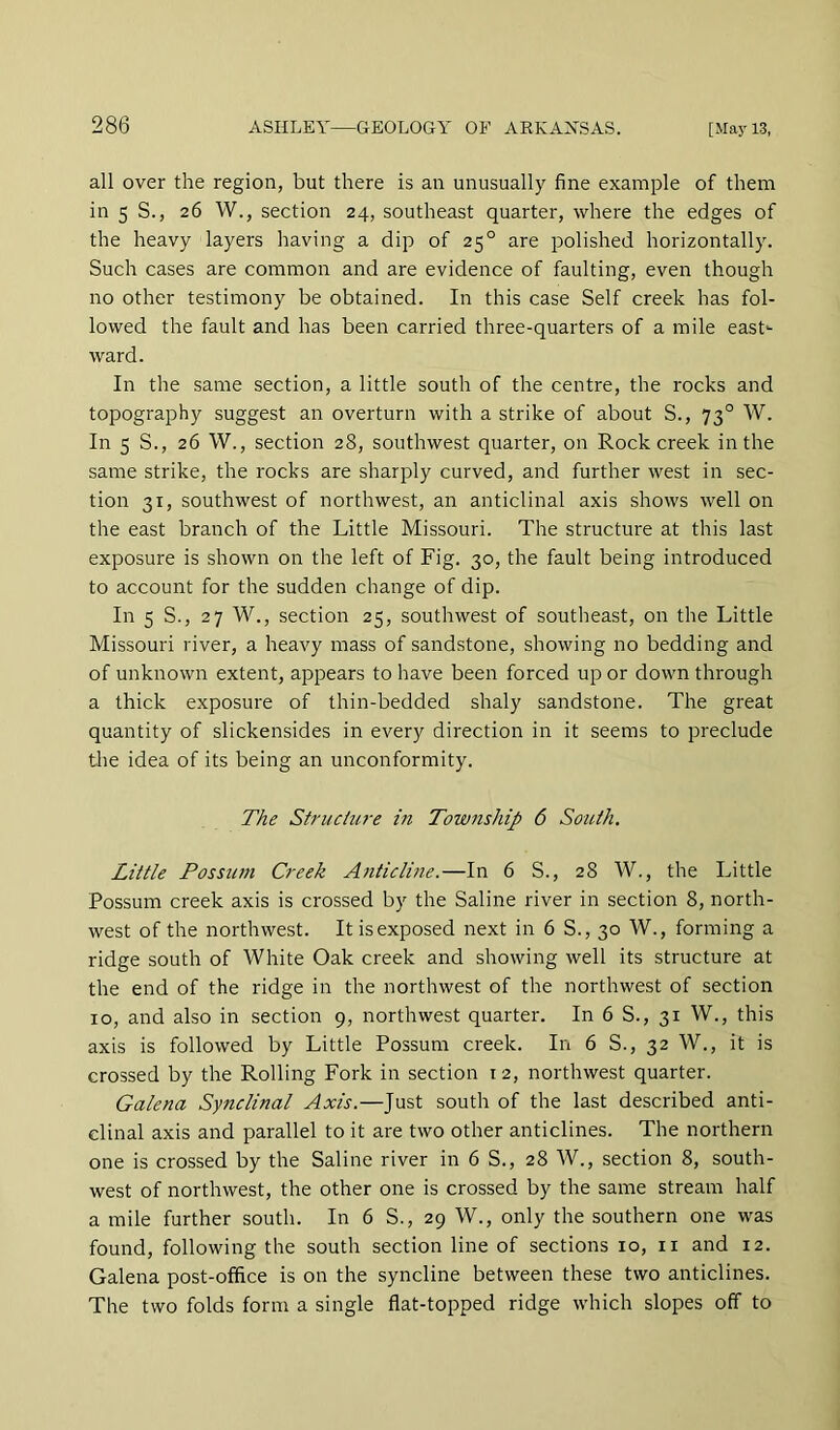 all over the region, but there is an unusually fine example of them in 5 S., 26 W., section 24, southeast quarter, where the edges of the heavy layers having a dip of 25° are polished horizontally. Such cases are common and are evidence of faulting, even though no other testimony be obtained. In this case Self creek has fol- lowed the fault and has been carried three-quarters of a mile east- ward. In the same section, a little south of the centre, the rocks and topography suggest an overturn with a strike of about S., 73° W. In 5 S., 26 W., section 28, southwest quarter, on Rock creek in the same strike, the rocks are sharply curved, and further west in sec- tion 31, southwest of northwest, an anticlinal axis shows well on the east branch of the Little Missouri. The structure at this last exposure is shown on the left of Fig. 30, the fault being introduced to account for the sudden change of dip. In 5 S., 27 W., section 25, southwest of southeast, on the Little Missouri river, a heavy mass of sandstone, showing no bedding and of unknown extent, appears to have been forced up or down through a thick exposure of thin-bedded shaly sandstone. The great quantity of slickensides in every direction in it seems to preclude the idea of its being an unconformity. The Stniciu7-e in Township 6 South. Little Possum Creek Anticline.—In 6 S., 28 W., the Little Possum creek axis is crossed by the Saline river in section 8, north- west of the northwest. It is exposed next in 6 S., 30 W., forming a ridge south of White Oak creek and showing well its structure at the end of the ridge in the northwest of the northwest of section 10, and also in section 9, northwest quarter. In 6 S., 31 W., this axis is followed by Little Possum creek. In 6 S., 32 W., it is crossed by the Rolling Fork in section 12, northwest quarter. Galena Synclinal Axis.—Just south of the last described anti- clinal axis and parallel to it are two other anticlines. The northern one is crossed by the Saline river in 6 S., 28 W., section 8, south- west of northwest, the other one is crossed by the same stream half a mile further south. In 6 S., 29 W., only the southern one was found, following the south section line of sections 10, ii and 12. Galena post-office is on the syncline between these two anticlines. The two folds form a single flat-topped ridge which slopes off to