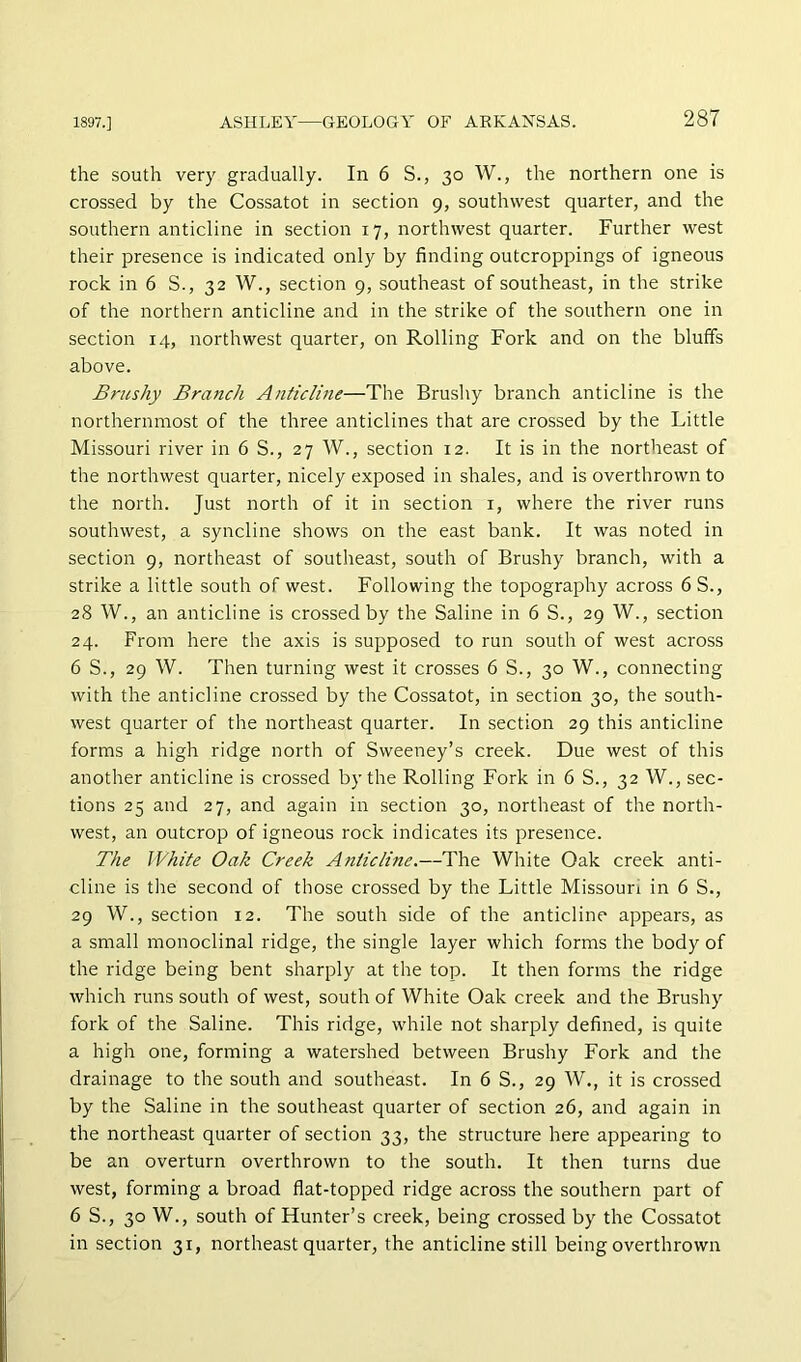 the south very gradually. In 6 S., 30 W., the northern one is crossed by the Cossatot in section 9, southwest quarter, and the southern anticline in section 17, northwest quarter. Further west their presence is indicated only by finding outcroppings of igneous rock in 6 S., 32 W., section 9, southeast of southeast, in the strike of the northern anticline and in the strike of the southern one in section 14, northwest quarter, on Rolling Fork and on the bluffs above. Brushy Branch Anticline—The Brusliy branch anticline is the northernmost of the three anticlines that are crossed by the Little Missouri river in 6 S., 27 W., section 12. It is in the northeast of the northwest quarter, nicely exposed in shales, and is overthrown to the north. Just north of it in section i, where the river runs southwest, a syncline shows on the east bank. It was noted in section 9, northeast of southeast, south of Brushy branch, with a strike a little south of west. Following the topography across 6 S., 28 W., an anticline is crossed by the Saline in 6 S., 29 W., section 24. From here the axis is supposed to run south of west across 6 S., 29 W. Then turning west it crosses 6 S., 30 W., connecting with the anticline crossed by the Cossatot, in section 30, the south- west quarter of the northeast quarter. In section 29 this anticline forms a high ridge north of Sweeney’s creek. Due west of this another anticline is crossed by the Rolling Fork in 6 S., 32 W., sec- tions 25 and 27, and again in section 30, northeast of the north- west, an outcrop of igneous rock indicates its presence. The White Oak Creek Anticline.—The White Oak creek anti- cline is the second of those crossed by the Little Missouri in 6 S., 29 W., section 12. The south side of the anticline appears, as a small monoclinal ridge, the single layer which forms the body of the ridge being bent sharply at the top. It then forms the ridge which runs south of west, south of White Oak creek and the Brushy fork of the Saline. This ridge, while not sharply defined, is quite a high one, forming a watershed between Brushy Fork and the drainage to the south and southeast. In 6 S., 29 W., it is crossed by the Saline in the southeast quarter of section 26, and again in the northeast quarter of section 33, the structure here appearing to be an overturn overthrown to the south. It then turns due west, forming a broad flat-topped ridge across the southern part of 6 S., 30 W., south of Hunter’s creek, being crossed by the Cossatot in section 31, northeast quarter, the anticline still being overthrown