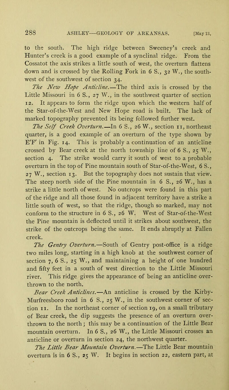 to the south. The high ridge between Sweeney’s creek and Hunter’s creek is a good example of a synclinal ridge. From the Cossatot the axis strikes a little south of west, the overturn flattens down and is crossed by the Rolling Fork in 6 S., 32 W., the south- west of the southwest of section 34. The New Hope Anticline.—The third axis is crossed by the Little Missouri in 6 S., 27 W., in the southwest quarter of section 12. It appears to form the ridge upon which the western half of the Star-of-the-West and New Hope road is built. The lack of marked topography prevented its being followed further west. The Self Creek Overturn.—In 6 S., 26 W., section ii, northeast quarter, is a good example of an overturn of the type shown by E'F' in Fig. 14. This is probably a continuation of an anticline crossed by Bear creek at the north township line of 6 S., 25 W., section 4. The strike would carry it south of west to a probable overturn in the top of Pine mountain south of Star-of-the-West, 6 S., 27 W., section 13. But the topography does not sustain that view. The steep north side of the Pine mountain in 6 S., 26 W., has a strike a little north of west. No outcrops were found in this part of the ridge and all those found in adjacent territory have a strike a little south of west, so that the ridge, though so marked, may not conform to the structure in 6 S., 26 W. West of Star-of-the-West the Pine mountain is deflected until it strikes about southwest, the strike of the outcrops being the same. It ends abruptly at Fallen creek. The Gentry Overturn.—South of Gentry post-office is a ridge two miles long, starting in a high knob at the southwest corner of section 7, 6 S., 25 W., and maintaining a height of one hundred and fifty feet in a south of west direction to the Little Missouri river. This ridge gives the appearance of being an anticline over- thrown to the north. Bear Creek Anticlines.—An anticline is crossed by the Kirby- Murfreesboro road in 6 S., 25 W., in the southwest corner of sec- tion II. In the northeast corner of section 19, on a small tributary of Bear creek, the dip suggests the presence of an overturn over- thrown to the north; this may be a continuation of the Idttle Bear mountain overturn. In 6 S., 26 W., the Little Missouri crosses an anticline or overturn in section 24, the northwest quarter. The Little Bear Mountain Overturn.—The Little Bear mountain overturn is in 6 S., 25 W. It begins in section 22, eastern part, at