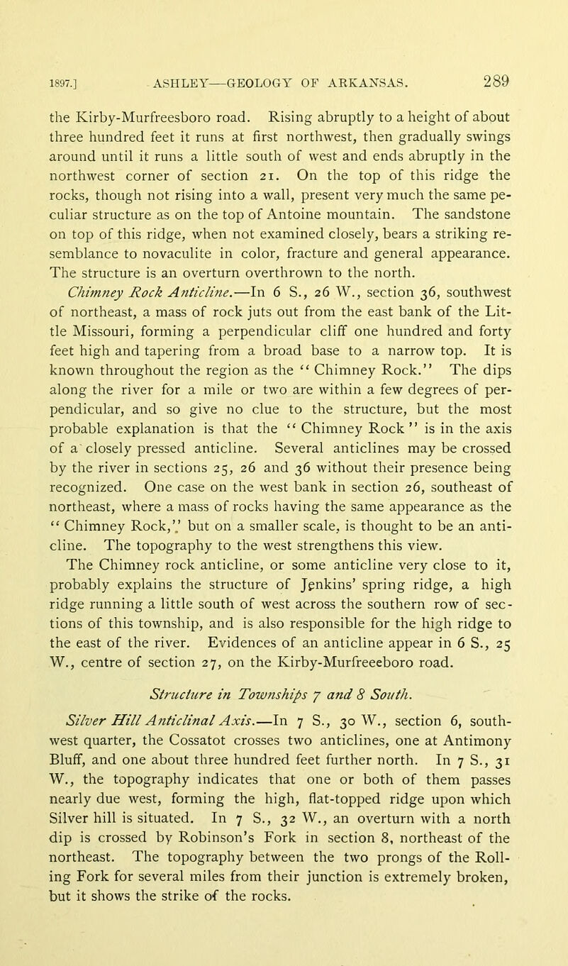 the Kirby-Murfreesboro road. Rising abruptly to a height of about three hundred feet it runs at first northwest, then gradually swings around until it runs a little south of west and ends abruptly in the northwest corner of section 21. On the top of this ridge the rocks, though not rising into a wall, present very much the same pe- culiar structure as on the top of Antoine mountain. The sandstone on top of this ridge, when not examined closely, bears a striking re- semblance to novaculite in color, fracture and general appearance. The structure is an overturn overthrown to the north. Chimney Rock Anticline.—In 6 S., 26 W., section 36, southwest of northeast, a mass of rock juts out from the east bank of the Lit- tle Missouri, forming a perpendicular cliff one hundred and forty feet high and tapering from a broad base to a narrow top. It is known throughout the region as the “ Chimney Rock.” The dips along the river for a mile or tw'O are within a few degrees of per- pendicular, and so give no clue to the structure, but the most probable explanation is that the “ Chimney Rock ” is in the axis of a closely pressed anticline. Several anticlines may be crossed by the river in sections 25, 26 and 36 without their presence being recognized. One case on the west bank in section 26, southeast of northeast, where a mass of rocks having the same appearance as the “ Chimney Rock,’.’ but on a smaller scale, is thought to be an anti- cline. The topography to the west strengthens this view. The Chimney rock anticline, or some anticline very close to it, probably explains the structure of Jenkins’ spring ridge, a high ridge running a little south of west across the southern row of sec- tions of this township, and is also responsible for the high ridge to the east of the river. Evidences of an anticline appear in 6 S., 25 W., centre of section 27, on the Kirby-Murfreeeboro road. Structure in Townships 7 and 8 South. Silver Hill Anticlinal Axis.—In 7 S., 30 W., section 6, south- west quarter, the Cossatot crosses two anticlines, one at Antimony Bluff, and one about three hundred feet further north. In 7 S., 31 W., the topography indicates that one or both of them passes nearly due west, forming the high, flat-topped ridge upon which Silver hill is situated. In 7 S., 32 W., an overturn with a north dip is crossed by Robinson’s Fork in section 8, northeast of the northeast. The topography between the two prongs of the Roll- ing Fork for several miles from their junction is extremely broken, but it shows the strike of the rocks.